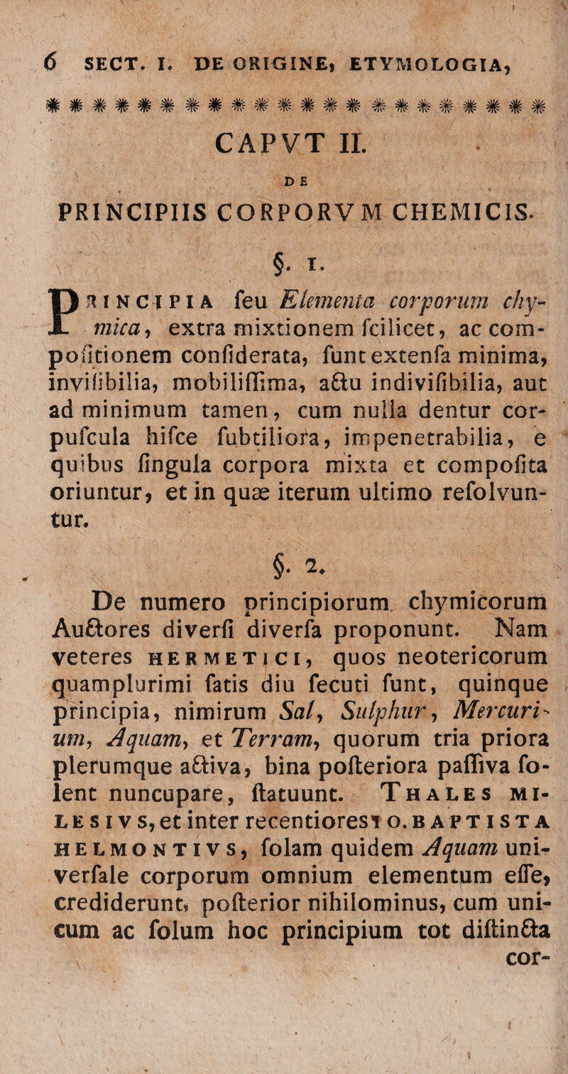 6 SECT. I. DE ORIGINE, ETYMOLOGIA, CAPVT II. D E PRINCIPIIS CORPORVM CHEMICIS. §. I. Principia feu Elementa corporum chy- mica, extra mixtionem fcilicet, ac corn- po(itionem confiderata, funtextenfa minima, inviiibilia, mobiliffima, a&u Indivifibilia, aut ad minimum tamen, cum nulla dentur cor» pufcula hifce fubtiliota, impenetrabilia, e quibus lingula corpora mixta et compofita oriuntur, et in quae iterum ultimo refolvun- tur. §■ De numero principiorum chymicorum Auftores diverfi diverfa proponunt. Nam veteres hermet|Ci, quos neotericorum quamplurimi fatis diu fecuti funt, quinque principia, nimirum Saly Sulphur, Mercuri- um, Aquam, et Terram, quorum tria priora plerumque a&iva, bina polteriora pafliva fo- lent nuncupare, ftatuunt. Thales mi¬ le s i v s, et inter recentioresi o. baptista heLmontivs, folam quidem Aquam uni- verfale corporum omnium elementum e fle, crediderunt» pofterior nihilominus, cum uni¬ cum ac folum hoc principium tot diftin&a cor»