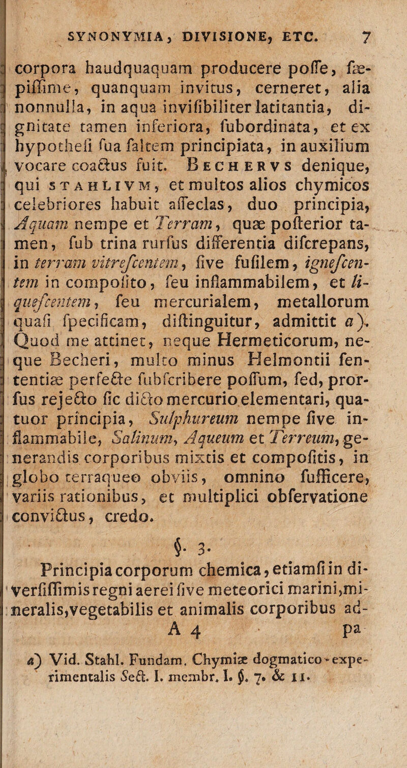 corpora haudquaquam producere poffe, fae- piffime, quanquam invitus, cerneret, alia nonnulla, in aqua invifibiliter latitantia, di¬ gnitate tamen inferiora, fubordinata, et ex hypotheii fua faltem principiata, in auxilium vocare coa&us fuit. Bechervs denique, qui stahlivm, et multos alios chymicos celebriores habuit affeclas, duo principia, Aquam nempe et Terram, quae pofterior ta¬ men, fub trina rurfus differentia difcrepans, in terram vitrefcentem, five fu fi leni, ignefc en¬ tem in compolito, feu inflammabilem, et li- quefc entem, feu mercurialem, metallorum quafi fpecificam, diffinguitur, admittit a). Quod me attinet, neque Hermeticorum, ne¬ que Becheri, multo minus Helmontii fen- tentiae perfe&e fubfcribere poffum, fed, pror- fus reje&o fic di£k> mercurioelementari, qua- tuor principia, Sulphureum nempe five in- fiammablie, Salinum, Aqueum et Terreum^ ge¬ nerandis corporibus mixtis et compofitis, in globo terraque© obviis, omnino fufficere, variis rationibus, et multiplici obfervatione convi&us, credo. 3* Principia corporum chemica,etiamfiin di- Verfiffimisregniaereifive meteorici marini,mi- neralis,vegetabilis et animalis corporibus ad- A 4 pa a) Vid. Stahl. Fundam. Chymise dogmatico «exp e- rimentalis Sed. I. meinbr. I. 7. & ii.