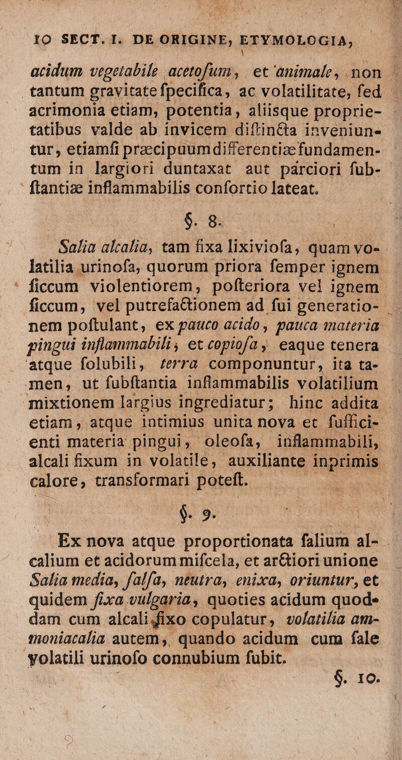 \ acidum vegetabile acetofum, et animale, non tantum gravitate fpecifica, ac volatilitate, fed acrimonia etiam, potentia, aliisque proprie¬ tatibus valde ab invicem diflin&a inveniun¬ tur, etiamfipraecipuumdifFerentiaefundamen- tum in largiori duntaxat aut parciori fub- ftantiae infiammabilis confortio lateat §. 8. Salia alcalia, tam fixa lixiviofa, quam vo¬ latilia urinofa, quorum priora femper ignem liccum violentiorem, pofteriora vel ignem ficcum, vel putrefa&ionem ad fui generatio¬ nem poflulant, ex pauco acido, pauca materia pingui inflammabili j et copiofa, eaque tenera atque folubili, terra componuntur, ita ta¬ men, ut fubftantia inflammabilis volatilium mixtionem largius ingrediatur; hinc addita etiam, atque intimius unita nova et fuffici- enti materia pingui, oleofa, inHammabili, alcali fixum in volatile, auxiliante inprimis calore, transformari poteft. $.9. Ex nova atque proportionata falium al- calium et acidorum mifcela, et arftiori unione Salia media, falfa, neutra, enixa, oriuntur, et quidem fixa vulgaria, quoties acidum quod* dam cum alcali .jixo copulatur, volatilia am- moniacalia autem, quando acidum cuna fale yolatili urinofo connubium fubit. §. 10.