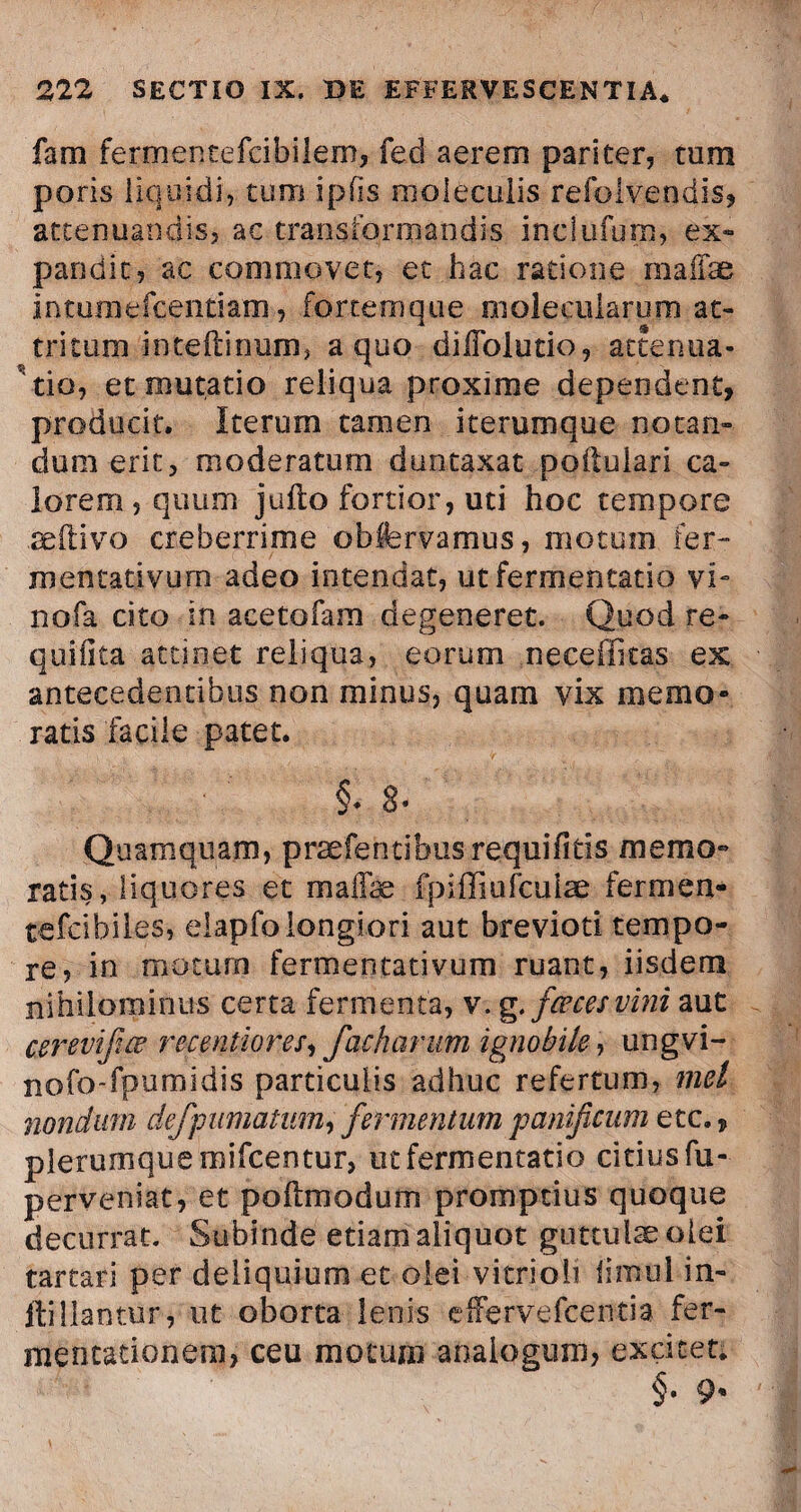 fam fermentefcibilem, feci aerem pariter, tum poris liquidi',-tum ipfis rooleculis refolvendis* attenuandis, ac transformandis inclufum, ex¬ pandit, ac commovet, et hac ratione maifse intuniefcentiam, fortemque nioleciilarum at¬ tritum inteftinum, a quo diiTolutio, attenua¬ ntia, et mutatio reliqua proxime dependent, producit. Iterum tamen iterumque notan¬ dum erit, moderatum duntaxat poftulari ca¬ lorem, quum jufto fortior, uti hoc tempore aeilivo creberrime obfervamus, motum fer- mcntativum adeo intendat, ut fermentatio vi- nofa cito in acetofam degeneret. Quod re- quiiita attinet reliqua, eorum neceffitas ex antecedentibus non minus, quam vix memo¬ ratis facile patet. §. 8- Quamquam, praefentibusrequifiris memo¬ ratis, liquores et maffae fpiffiufculae fermen- tefcibiles, elapfo longiori aut brevioti tempo¬ re, in motum fermentativum ruant, iisdem nihilominus certa fermenta, v. g. fceces vini aut cerevifiw recentiores, facharum ignobile, ungvi- nofo-fpumidis particulis adhuc refertum, mei nondum defpumatum, fermentum panificum etc., plerumque mifcentur, ut fermentatio citius fu-- perveniat, et poflmodum promptius quoque decurrat. Subinde etiam aliquot guttulae olei tartari per deliquium et olei vitrioii limul in- itiliantur, ut oborta lenis effervefcentia fer- mentationem, ceu motum analogum, excitet.