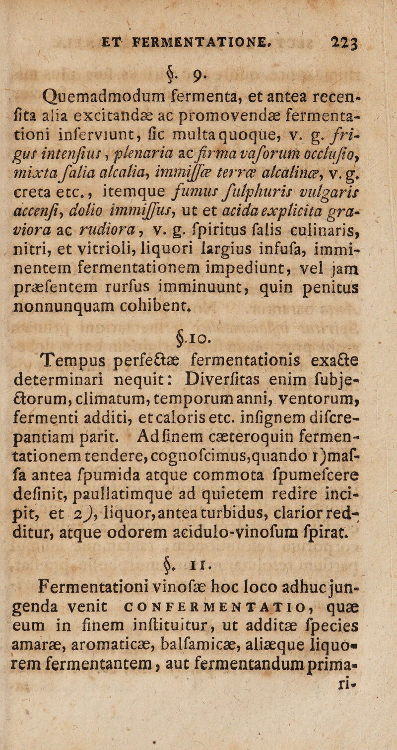 §• 9» Quemadmodum fermenta, et antea recen- fita alia excitandas ac promovendae fermenta- tioni inferviunt, fic multa quoque, v. g. fri¬ gus intenfius, plenaria ac firma vaforam occlufioy mixta falia ale alia, immijfce terree alcalince, v. g. creta etc., itemque fumus fulphuris vulgaris accenfi, dolio immijfus, ut et acidaexplicita gra¬ viora ac rudiora, v. g. fpiritus faiis cuiinaris, nitri, et vitrioli, liquori largius infufa, immi¬ nentem fermentationem impediunt, vei jam p ne lentem rurfus imminuunt, quin penitus nonnunquam cohibent* §10. Tempus perfe&ae fermentationis exafte determinari nequit: Diverfitas enim fubje- florum, climatum, temporum anni, ventorum, fermenti additi, et caloris etc. inlignem difcre- pantiam parit. Ad finem caeteroquin fermen¬ tationem tendere, cognofcimus,quando r)maf- fa antea fpumida atque commota fpumefcere definit, pauilatimque ad quietem redire inci¬ pit, et 2Jj liquor, antea turbidus, clarior red¬ ditur, atque odorem aciduio-vinofum fpirat* §* ii. Fermentationi vinofae hoc loco adhuc jun¬ genda venit CONFERMENTAT IO, quae eum in finem jnitituitur, ut additae fpecies amarae, aromaticae, balfamicae, aliaeque liquo» rem fermentantem, aut fermentandum prima- ri-
