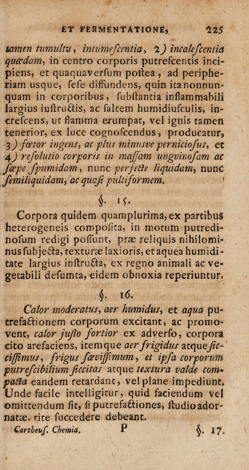 tomen tumultu, intimefcentia, 2) incalefc entia qucvdam, in centro corporis putrefcentis inci¬ piens, et quaquaverfum poilea , ad periphe- riam usque* fefe diffundens, quin ieanonnun- quam in corporibus, fuhffantia infhmmabili largius inflru&is, ac falcem humidiufculis, in- crefcens, ut flamma erumpat, vel ignis tamen tenerior, ex luce cognofcendus, producatur, 3) fator ingens, ac pius minusve perniciofus, et 4^) refolutio corporis in mafam iingvinojam ac fape fpumidam, nunc perfide liquidam, nunc femiliquidam, nr qucfi pultiformem. f f if- Corpora quidem quamplurima,ex partibus heterogeneis compolita, in motum putredi- tiofum redigi pdfTunt, pne reliquis nihilomi¬ nus fubjeda, texturae laxioris, et aquea humidi- tate largius inftru&a, ex regno animali ac ve¬ getabili defumta, eidem obnoxia reperiuntur* §. 16. Calor moderatus, aer humidas, et pu¬ tre faftro nem corporum excitant, ac promo¬ vent, calor jujlo fortior ex adverfo, corpora cito arefaciens, item que arr frigidus atque cifimus, frigus favi fimum, c/ ipfa corporum putrefcibilium Jiccitas atque textura valde com- pafta eandem retardant, vel plane impediunt* Unde facile intelligitur, quid faciendum Vel omittendum fit, fi putrefactiones, ftudioador¬ natae» rite fuccedere debeant. / Qartheuf Chemia, P ^.17«