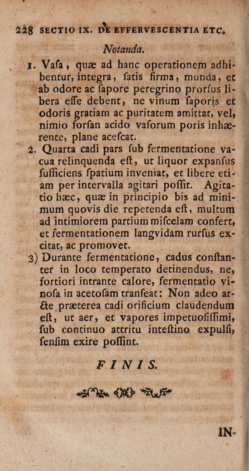 Notanda. 1. Vafa, quae ad hanc operationem adhi¬ bentur, integra, fatis firma, munda, et ab odore ac fapore peregrino prorfus li¬ bera effe debent, ne vinum faporis et odoris gratiam ac puritatem amittat, vel, nimio forfan acido vaforum poris inhae¬ rente, plane acefcat. %, Quarta cadi pars fub fermentatione va¬ cua relinquenda eft, ut liquor expanfus fufficiens fpatium inveniat, et libere eti¬ am per intervalla agitari poffit. Agita¬ tio haec, quae in principio bis ad mini¬ mum quovis die repetenda eft, multum ad intimiorem partium mifcelam confert, et fermentationem langvidam rurfus ex¬ citat, ac promovet. 3) Durante fermentatione, cadus conftan- ter in loco temperato detinendus, ne, fortiori intrante calore, fermentatio vi- nofa in acetofam tranfeat: Non adeo ar- fte praeterea cadi orificium claudendum eft, ut aer, et vapores impetuofiffimi, fub continuo attritu inteftino expulli, fenfim exire poffint. FINIS: IN-