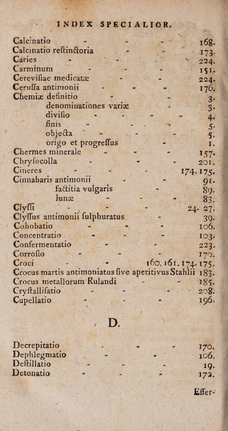 v -t Calcinatio Calcinatio refdn&oria Caries Carminum Cerevifiae medicatce Ceruffa antimonii Chemiae definitio denominationes variae divilio - finis - - obje&a - origo et progrefTus Chermes minerale - - Chryfocolla Ci neres 174. Cinnabaris antimonii fa&itia vulgaris lunoe - Clyfli ■* , - - 24 Clyffus antimonii fulphuratus Cohobatio • - Concentratio - Confermentatio CorrOfio - Croci - - 160. 161.174. Crocus martis antimoniatusfive aperitivusStahlii Crocus metallorum Rulandi Cryftallifatio - - - Cupeliatio - l6g. 173. 224. iSi» 224. 176. 3* 3° 4*1 5» 5» I. 157» 201. 175* 91- 89» 83. > 27. 39» 106. 103, 223. 170. 175» i83» i85» 208. 196. D. Becrepitatio Dephlegmado Deftillatio Detonado 170, ic6» 19. 173» Effer-