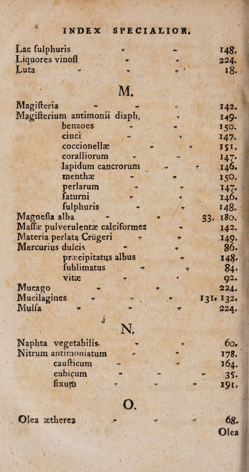 INDEX SPECIALIOR* Lac fulphuris * * *48» Liquores vinofi i <9 224. Luta ~ •* « > *8. M. Magifteria Bp 142. Magifterium antimonii diaph. 9* 149* benzoes 150. cinci - 9 147. coccionellae , 4 ISL coralliorum 147. lapidum cancrorum * 146. menthae t» I5°» perlarum ?47- faturni 146, fulphuris 148. Magnefia alba - «* 33» 180. Maffae pulverulentae calciformes J42* JVfateria perlata Criigeri ~ T 149 JVIercurius dulcis 86. praecipitatus albus 148» fub limatus 84? vitae r 9 92. Mucago - v 224. Mucilagines 131. 132. Mviifa i ** 224. J N, Naphta vegetabilis- 60, Nitrum antimoniatum 90 17 8. caufticum 90 J64. cubicum “ 35. fixuiti ' i / 191. O. \ • , * Jp Olea sethereg, 68. Olea i • • ; *■■■. ; V' -i