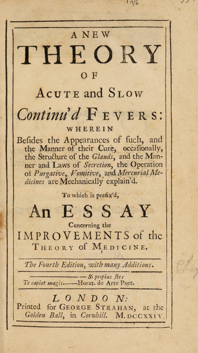 ANEW THEO O F Acute and Slow Continud Fevers: WHEREIN Befides the Appearances of fuch, and the Manner of their Cure, occafionally, the Strufture of the Glands^ and the Man¬ ner and Laws of Secretion^ the Operation ot Purgative^ Vomitive^ Mercurial Me¬ dicines are Mechanically explain’d. To which is prefix’d. An E S S A Y Concerning the IMPROVEMENTS of the T H E O R Y of Me D I C I N E, ‘The Fourth Edition^ with many Additions, -Si prop}US Jies Te caplet magts,-Herat, de Arte Poet. L 0 N T> 0 N: Printed for George Strahan, at the Golden Ball, in Cornhill. M.DCCxxiv.