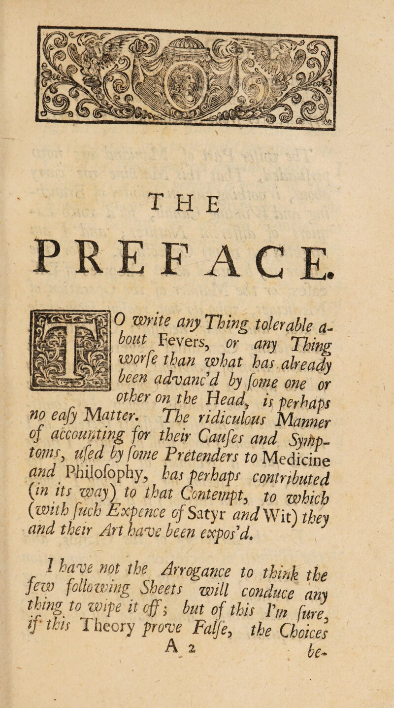 the preface. 0 Write any Thing tolerable a- bout Fevers, or any Thing worfe than what has already been advanc'd by fame one or other on the Uead^ i[ perhaps no eafy Matter. The ridiculous Manner of accounting for their Caufes and Symp¬ toms, ufed by fome Pretenders to Medicine rtW Philofophy, has perhaps contributed [in Its way) to that Contempt, to which (withfuch Expence of Satyr and Wk) they and their Art have been expos'd. ^ I have not the Arrogance to think the few following Sheets will conduce any thing to wipe it cffi but of this Pm fure if this 1 heory prove Falfe, the Choices A 2