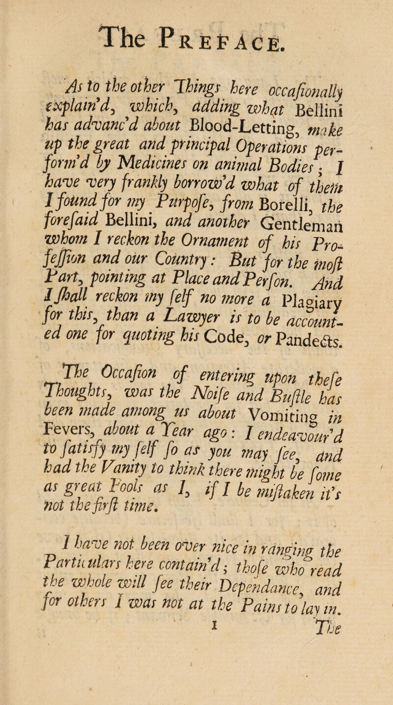 The Preface. As tojhe other Things here occafionally explain'd, which, adding whqt Bellini has advanc’d about Blood-Letting, make up the great and principal Operations per¬ form’d bj/ Medicines on animal Bodies ^ I have very frankly borrow’d what of them I found for my Pmpofe, from Borelli, the forefaid Bellini, and another Gentleman whom I reckon the Ornament of his Bro- feffion and our Country; But for the moji Bart, pointing at Place and P erf on. And IJhall reckon my [elf no more a Plagiary for this, than a Lawyer is to be account¬ ed one for quoting his Code, or Panders. TJie Occafion of entering upon thefe Thoughts, was the Noife and Buftle has been made among us about Vomitina /« Pewers, about a Tear ago: 1 endeavourd to fmsfy my [elf fo as you may fee, and had the Vanity to think there might be fame as great Book as /, if / be mtftaken it’s not thejirjt turn. 1 ha^e not been o^er nice in rdnnnef the Particulars here contain d^ thofe who read the whole will fee their Dependance, and for others 1 was not at the Pains to lay in.