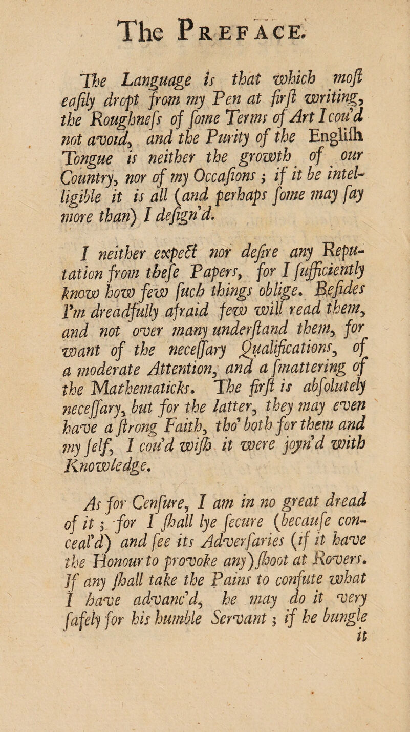 The Language is that which mfi eafily drop from my Ten at firjl writing, the Roughnefs of fome Terms of Art I cotfd not avoid, and the Turity of the Englifli Tongue is neither the growth ^ of our Country, nor of my Occafions j if it be intel¬ ligible it is all {and ferhaps fome may fay more than) I defignd. I neither expert nor defire any Repu¬ tation from tbefe Tapers, for I fufficiently know how few fuck things oblip. Befides Tm dreadfully afraid few will read them, and not over many underfiand them, for want of the necefary Qualifications, of a moderate Attention, and a fmattering of the yiathematicks. The firft is abfolutely neceffary, but for the latter, they may even have a firong Faith, thd both for thm and my jelf, I cou’d wifh it were jojnd with Knowledge. As for Cenfure, I am in no great dread of it i for 1 Jhall lye fecure [becaufe con¬ ceal d) and fee its Adverfaries (if it have the Honour to provoke any)/hoot at Rovers. ]f any Jhall take the Tains to confute what 1 have advanc'd, he may do it very