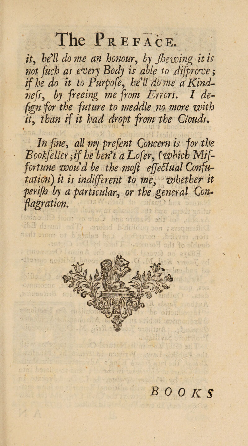 it, he'll do me an honour, by Jhewing it is not fuch as every Body is able to difprove; if he do it toPurpofe, he'll dome a Kind- nefs, by freeing me from Errors, t de~ fign for the future to meddle no more with it, than if it had dropt from the Clouds. * In fine, all my prefent Concern is for the Bookfeller fif he ben't aL/jfer, (which Mif- fortune woud be the jnoji effeblual Confu¬ tation) it is indifferent to me, whether it perijb by a particular, or the general Con¬ flagration. books