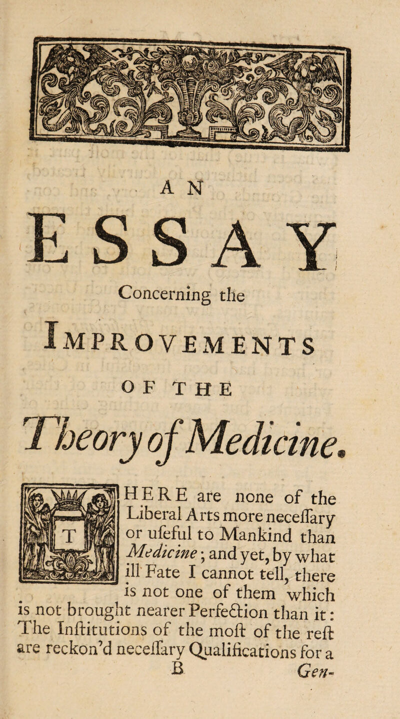 Concerning the Improvements o F T H E HERE are none of the Liberal Arts more necelTary or ufeful to Mankind than Medicine • and yet, by what iir Fate I cannot tell, there is not one of them which is not brought nearer PerfeOiion than it: The Inftitutions of the moft of the reft are reckon’d neceifary Qualifications for a E Gen-