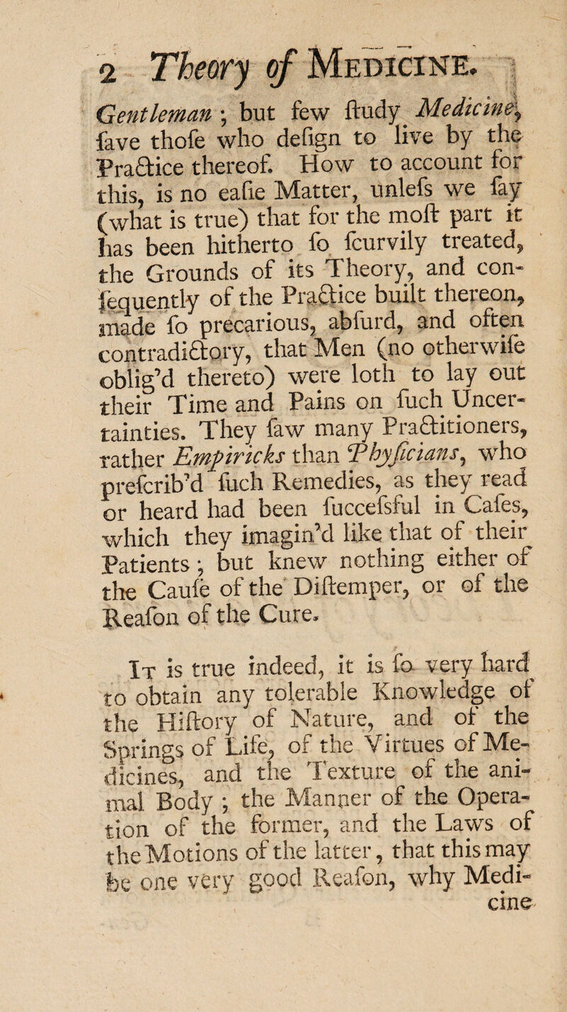 Gentleman •, but few ftudy_ Medicine-^ fave thofe who dehgn to live by the Praftice thereof. How to account for this, is no eafie Matter, unlefs we fay (what is true) that for the rnoft part it has been hitherto fo fcurvily treated, the Grounds of its Theory, and con- leoupntly of the Praftice built theieon, tnade fb precarious, abfurd, and often contradiftory, that Men (no otherwife oblig’d thereto) were loth to lay out their Time and Pains on fuch Uncer¬ tainties. They faw many Praftitioners, rather Emprkks than Thyficians^ who prefcrib’d fuch Remedies, as they read or heard had been fuccefsful in Cafes, which they imagin’d like that of their Patients; but knew nothing either of tlte Caufe of the’ Diftemper, or of the Reafon of the Cure. It is true indeed, it is fo very Irard to obtain any tolerable Knowledge of the Hiftory of Nature, and of the Springs of Life, of the Virtues of Me¬ dicines, and the Texture of the ani¬ mal Body ; the Manner of the Opera¬ tion of the former, and the Laws of theMotions of the latter, that this may fee one very good Reafon, why Medi¬ cine