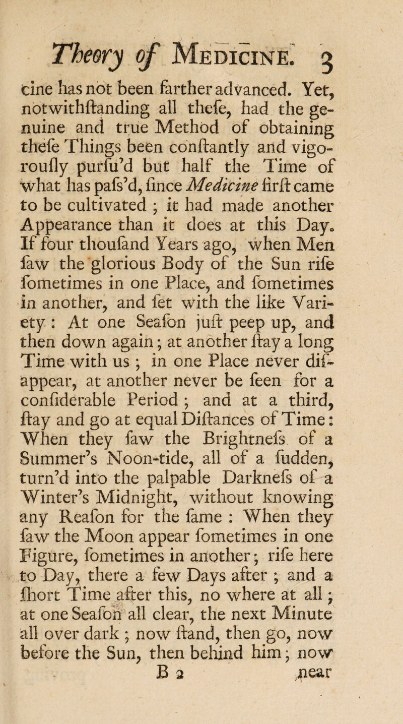 cine has not been farther advanced. Yet, notwithftanding all thele, had the ge¬ nuine and true Method of obtaining thefe Things been conftantly and vigo- roully puriuM but half the Time of what has pafs’d, fince Medicine lirft came to be cultivated ; it had made another Appearance than it does at this Day. If four thouland Years ago, when Men faw the glorious Body of the Sun rife fometimes in one Place, and fbmetimes in another, and fet with the like Vari¬ ety : At one Seafon juft peep up, and then down again; at another ftay a long Time with us ; in one Place never dif- appear, at another never be feen for a confiderable Period ; and at a third, ftay and go at equal Diftances of Time: When they faw the Brightnefs of a Summer’s Noon-tide, all of a fudden, turn’d into the palpable Darknefs of a Winter’s Midnight, without knowing any Reafon for the fame : When they faw the Moon appear fometimes in one Figure, fometimes in another; rife here to Day, there a few Days after ; and a fliort Time after this, no where at all j at one Seafon all clear, the next Minute all over dark ; now ftand, then go, now before the Sun, then behind him; now B 2 near !