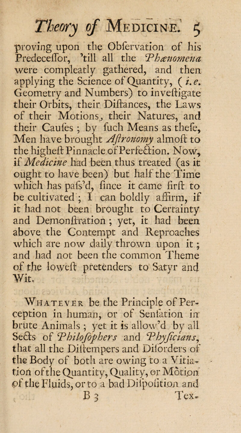 proving upon the Obfervatlon of his PredecelTor, ’till all the Th^jiomena were compleatly gathered, and then applying the Science of Quantity, ( /. e. Geometry and Numbers) to inveftigate their Orbits, their Diftances, the Laws of their Motions^, their Natures, and their Caufes ; by fuch Means as thefe, Men have brought Afironomy almoft to the higheft Pinnacle ofPerfe&on. Now^ if Medicine had been thus treated (as it ought to have been) but half the Time which has pafs’d, fince it came firft to be cultivated’; I can boldly affirm, if it had not been brought to Certainty and Demonilration ; yet, it had been above the Contempt and Reproaches which are now daily thrown upon it; and had not been the common Theme of the loweft pretenders to Satyr and Wit. Whatever be the Principle of Per¬ ception in human, or of Senfation in: brute Animals ; yet it is allow’d by all SeTs of Thilojdfhers and Thyjicians^ that all the Dillempers and Diforders of the Body of both are owing to a Vitia^ tion of the Quantity, Quality, or Motion of the Fluids, or to a bad Dii'pohtion and B 3 Tex-