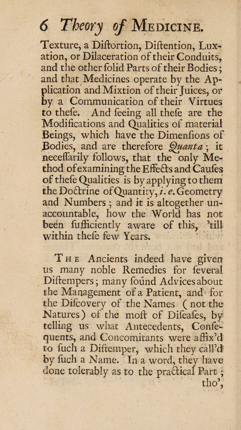 Texture, a Diftortion, Diftention, Lux¬ ation, or Dilaceration of their Conduits, and the other folid Parts of their Bodies; and that Medicines operate by the Ap¬ plication and Mixtion of their Juices, or by a Communication of their Virtues to thefe. And feeing all thefe are the Modifications and Qualities of material Beings, which have the Dimenfions of Bodies, and are therefore ^anta; it neceflarily follows, that the only Me¬ thod of examining the Effefts and Caules of thefe Qualities is by applying to them the Doftrine of Quantity, i. e. Geometry and Numbers ; and it is altogether un¬ accountable, how the World has not been fufiiciently aware of this, ’till within thefe few Years. ' The Ancients indeed have given us many noble Remedies for feveral Diftempers; many found Advices about the Management of a Patient, and for the Difcovery of the Names (not the Natures) of the moft of Difeafes, by telling us what Antecedents, Confe- quents, and Concomitants were affix’d to fuch a Diftemper, which they call’d by liich a Name. In a word, they have done tolerably as to the praftical Part;