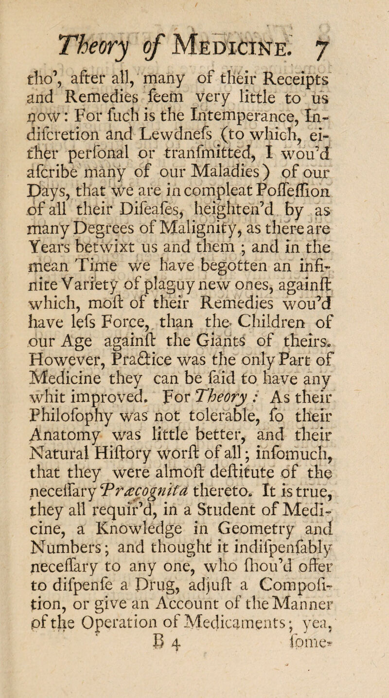 tho\ after all/many of thdr Receipts and Remedies feem very little to us tiow: For fuch is the Intemperance, In- difcretion and Lewdnefs (to which, ei¬ ther perfonal or tranfmitted, I wou’d afcribe many of our Maladies ) of our Days, that we are incompleat Pofleffion of all their Difeales, heightenM by as many Degrees of Malignity, as there are Years betwixt us and them ; and in the mean Tirne we have begotten an infi¬ nite Variety of plaguy new ones, againfl: which, mofl: of their Remedies wouM have lefs Force, than the Children of our Age againll: the Giants of theirs. However, Pra&ice was the only Part of Medicine they can be faid to have any whit improved. For Theory : As their Philofophy was not tolerable, fo their Anatomy v/as little better, and their Natural Hiftory worfl: of all; infomuch, that they were almoft deftitute of the neceffary TrRecognita thereto. It is true, they all requir’d, in a Student of Medi¬ cine, a Knowledge in Geometry and Numbers; and thought it indifpenfably neceffary to any one, who fliou’d offer to difpenle a Drug, adjuft a Compofi- tion, or give an Account of the Manner pfthe Operation of Medicaments; yea, B 4 fomcs