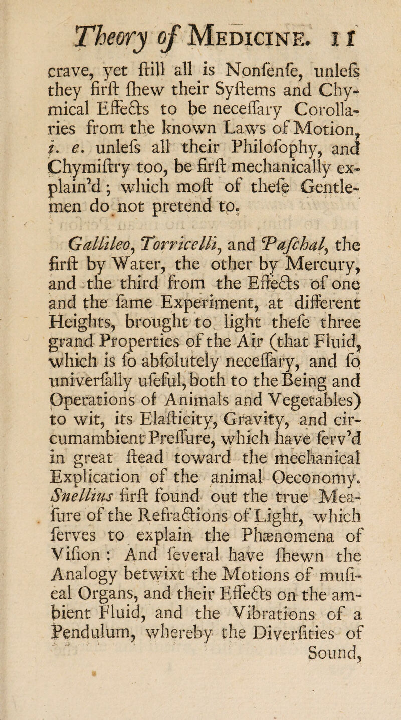 crave, yet ftill all is Npnfenfe, imlefs they firft flhew their Syftems and Chy- mical Effefts to be neceiTaiy Corolla¬ ries from the known Laws of Motion, i. e, unlefs all their Philofophy, and Chymiftry too, be firft mechanically ex¬ plain’d ; which moft of thefc Gentle¬ men do not pretend tp» Gallileo^ Torricelli^ and Tafchal^ the firft by Water, the other by Mercury, and ;the third from the Efteds of one and the fame Experiment, at different Heights, brought to light thefe three grand Properties of the Air (that Fluid, which is fo abfolutely rieceflary, and iq univerlally uleful, both to the Being and pperations of Animals and Vegetables) to wit, its Eiafticity, Gravity, and cir¬ cumambient PrefTure, which have ferv’d in great ftead toward the mechanical Explication of the animal Oeconomy. Snellius firft found out the true Mea- fure of the RefraQ:ions of Light, which ferves to explain the Phenomena of Vifion : And feveral have fhewn the Analogy betwixt the Motions of mufi- cal Organs, and their Eflefts on the am¬ bient Fluid, and the Vibrations of a Pendulum, whereby the Diverfities of Sound,