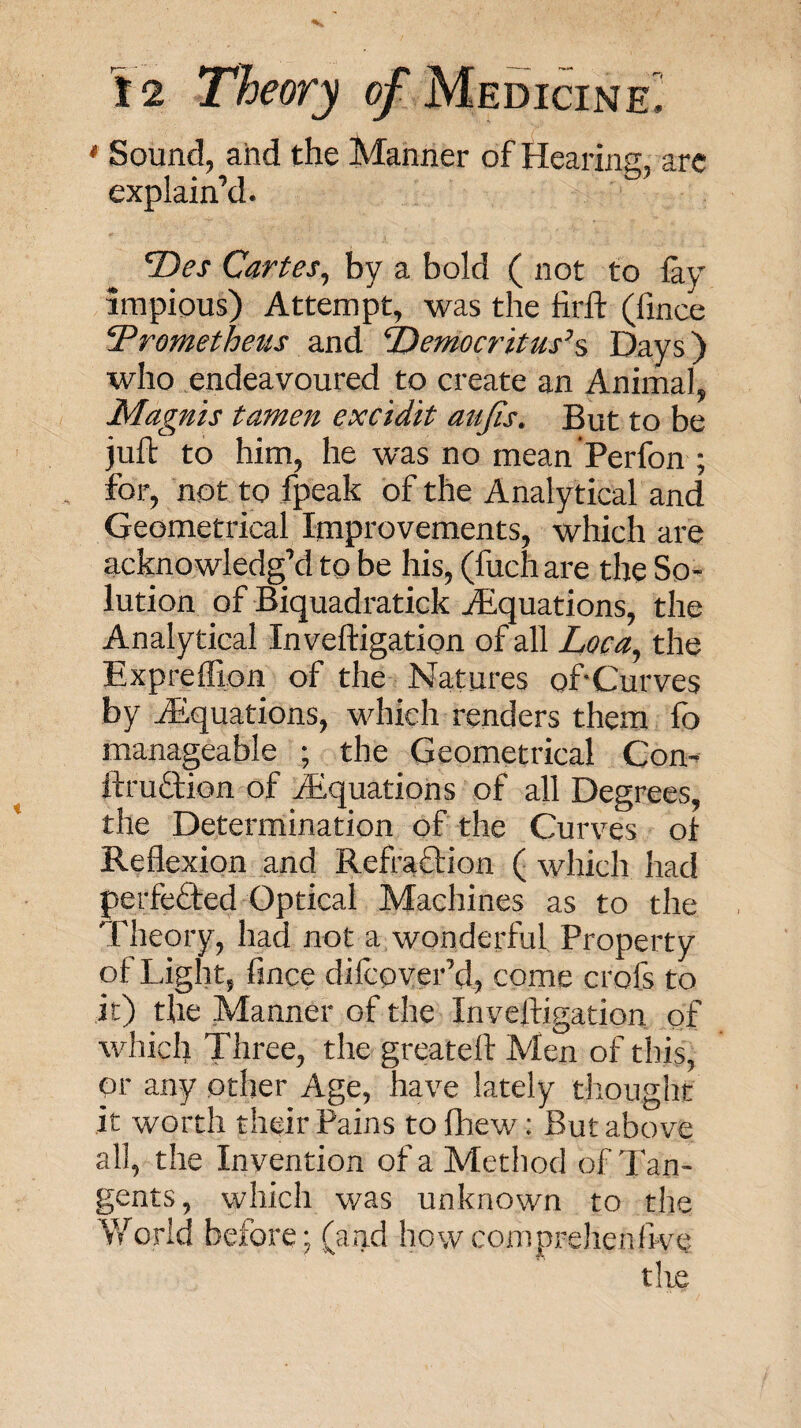 • Sound, and the Manner of Hearins, arc explain’d. Cartes^ by a bold ( not to lay impious) Attempt, was the lirft (fince ‘Prometheus and Democritus’s Days) who endeavoured to create an Animal, Magnis tamen excidit aujis. But to be juft to him, he was no mean’Perfon ; for, not to fpeak of the Analytical and Geometrical Improvements, which are acknowledg’d to be his, (fuch are the So¬ lution of Biquadratick Aiquations, the Analytical Inveftigation of all Loca^ the ExprelTion of the Natures oftCurves by Aiquations, which renders them lb manageable ; the Geometrical Con- ftruflion of Equations of all Degrees, the Determination of the Curves ol Reflexion _and Refraftion ( which had perfected Optical Machines as to the Theory, had not a wonderful Property of Light, fince dilcover’d, come crofs to it) the Manner of the Inveftigation of which Three, the greateft Men of this, or any other Age, have lately thought it worth their Pains to fhew; But above all, the Invention of a Method of Tan¬ gents, which was unknown to the V/orld before; (and howconiprehenftve tlie