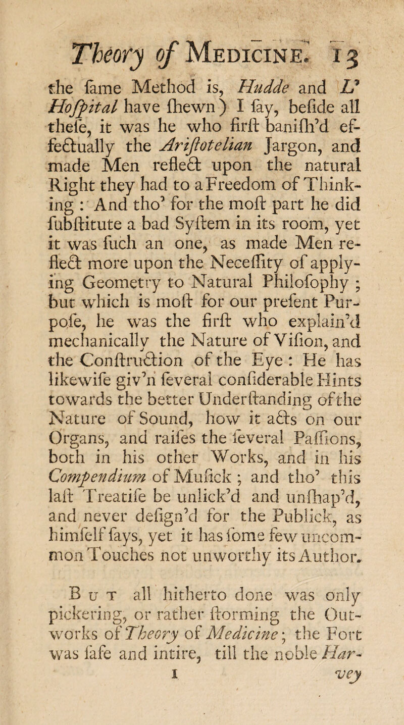 the lame Method is, Hudde and U Hoffital have (hewn ) I lay, befide all thefe, it was he who firft baniflfd ef¬ fectually the Arifioteltan Jargon, and made Men refleCl upon the natural Right they had to a Freedom of Think¬ ing : And tho’ for the moll part he did ' fufoitute a bad Syftem in its room, yet it was fuch an one, as made Men re- fleQ: more upon the Necellity of apply¬ ing Geometry to Natural Philofophy ; but which is moft for our prefent Pur- pofe, he was the firft who explain’d mechanically the Nature of Vifion, and the ConftruCtion of the Eye : He has likewife giv’il leveral confiderable Flints towards the better Underftandins ofthe Nature of Sound, how it acts on our Or gans, and raifes the leveral Paffions, both in his other Works, and in his Compendium of Mufick ; and tho’ this laft Treatile be unlick’d and unfhap’d, and never defign’d for the Publick, as himfelf fays, yet it hasfome fewuiicom- mon Touches not unworthy its Author, But all hitherto done was only picketing, or rather ftorming the Out¬ works oi Theory Medicine \ the Fort was fafe and intire, till the noble Har--