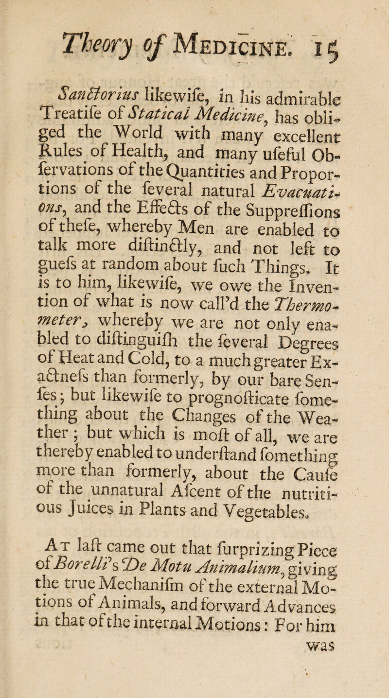 SuiiVtoTius likcwilcj in liis s-dmirtiblc Treatife of Statical Medicine^ has obli¬ ged the World with many excellent Rules of Health, and many ufeful Ob- fervations of the Quantities and Propor¬ tions of the feveral natural EvacuatU cns, and the Effefts of the SupprelTions of thefe, whereby Men are enabled to talk more diftinaiy, and not left to guefs at random about fuch Things. It is to him, likewife, we owe the Inven¬ tion of what is now call’d the Thermo^ meter^ -whereby we are not only ena¬ bled to diftinguifh the leveral Degrees of Heat and Cold, to a much greater Ex- aftnefs than formerly, by our bare Sen- les ; but likewife to prognofticate fome- thing about the Changes of the Wea¬ ther ; but which is moft of all, we are thereby enabled to underftand fomething more than formerly, about the Caufe of the unnatural Alcent of the nutriti¬ ous Juices in Plants and Vegetables. At laft came out that lurprizing Piece oi Bore Hi s ‘Ee Motu jinimalium^ giving the true Mechanifm of the external Mo¬ tions of Animals, and forward Advances in that of the internal Motions: For him was