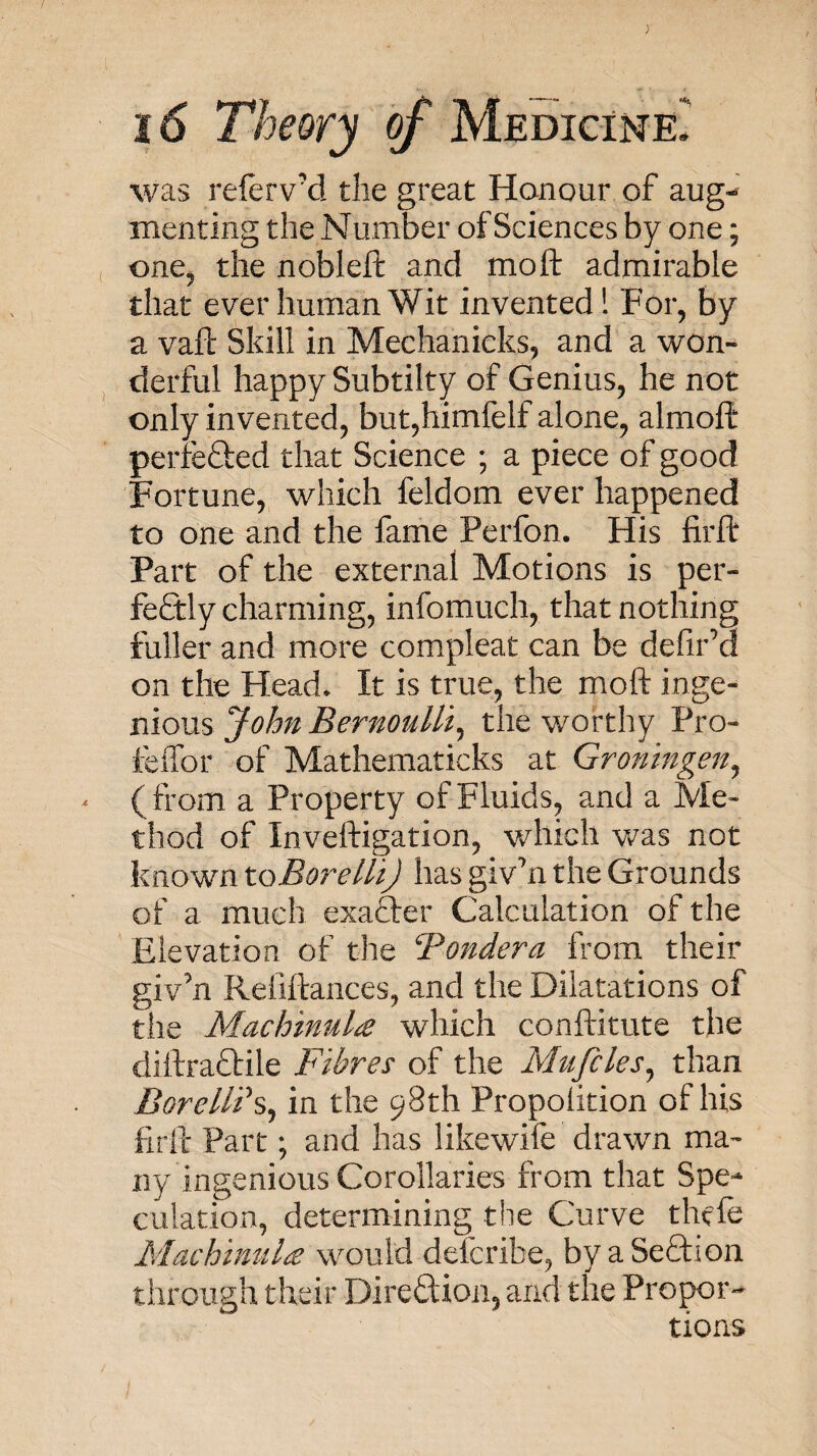 > 16 Theory of Medicine. was refervxl the great Hanour of aug¬ menting the Number of Sciences by one; one, the nobleft and mo ft admirable that ever human Wit invented 1 For, by a vaft Skill in Mechanieks, and a won¬ derful happy Subtilty of Genius, he not only invented, but,himfelf alone, almoft perfefted that Science ; a piece of good Fortune, which feldom ever happened to one and the fame Perfon. His firft Part of the external Motions is per¬ fectly charming, info much, that nothing fuller and more compleat can be defir’d on the Head. It is true, the moft inge¬ nious John Bernoulli^ the worthy Pro- fclfor of Mathematicks at Groningen^ (from a Property of Fluids, and a Me¬ thod of Inveftigation, which was not known toBorelh) has giv’n the Grounds of a much exafter Calculation of the Elevation of the ‘Pondera from their giv’n Refiftances, and the Dilatations of the Machmula which conftitute the diftraCtile Fibres of the Mitfcles^ than Borelli’s, in the 98th Propolition of his firll: Part; and has likewife drawn ma¬ ny ingenious Corollaries from that Spe¬ culation, determining the Curve thefe Machimila would defcribe, by aSeffion through their Direftion, and the Propor¬ tions