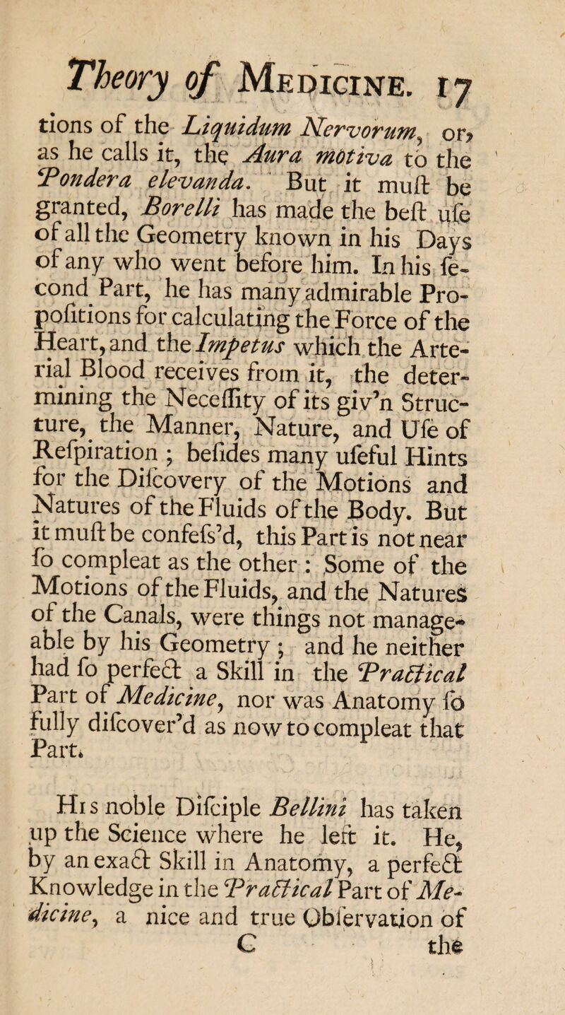 tions of the Liquidum Nervorum^ or> as he calls it, the Aura mdtiva to the ' Pondera elevanda. ' But it muft be granted, Bore lit has made the beft ufe of all the Geometry known in his Days of any who went befoj*e him. Inhis fe- cond Part, he has many admirable Pro- pofitions for calculating the Force of the Heart, and the Impetus which.the Arte¬ rial Blood receives from it, «the deter¬ mining the Neceffity of its giv’n Struc¬ ture, the Manner, Nature, and Ufe of Refpiration ; befides many ufeful Hints for the Dilcovery of the Motions and Natures of the Fluids of the Body. But it muft be confefs’d, this Part is not near fo compleat as the other f Some of the Motions ofthe Fluids, and the Natures of the Canals, were things not manage¬ able by his Geometry * and he neither had fo perfect a Skill in the BraBical Part of Medicine^ nor was Anatomy lb fully dilcover’d as now to compleat that Part* Hi s noble Dilciple Bellini has taken up the Science where he left it. He, by an exaft Skill in Anatomy, a perfect Knowledge in the TraElical Part of Me¬ dicine^ a nice and true Oblervaiion of G th<^