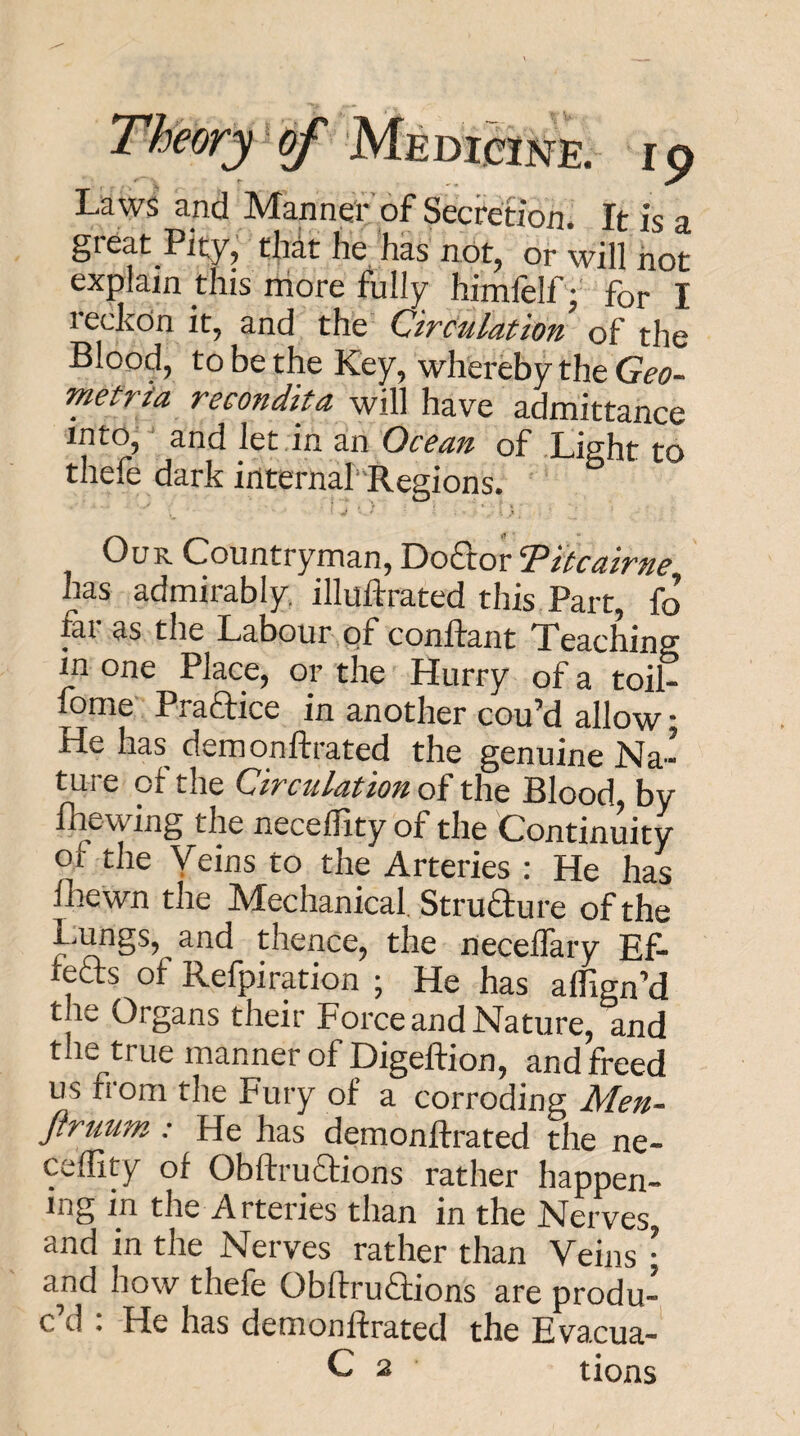 La ws and Manner of Secretion. It is a gi eat Pity, that he has not, or will not explain this more fully himfelf; for I leckon it, and the CircHilation of the Blood, to be the Key, whereby the Geo- Tnetria recondita will have admittance into, and let in an Ocean of Light to thefe dark internal' Regions. Our Countryman, Do£lor '^itcairne has admirably, illuftrated this Part, fo fei as the Labour of conftant Teaching in one Place, or the Hurry of a toil- fome PraHice in another cou’d allow: He has demonftrated the genuine Na¬ ture of the Circulation of the Blood, by fhewing the necellity of the Continuity of the Veins to the Arteries : He has Ihewn the Mechanical. Struaure of the Lungs, and thence, the neceifary Ef- reHs of Refpiration ; He has affign’d the Organs their Force and Nature, and the true manner of Digeftion, and freed us from the Fury of a corroding Men- ftruum : He has demonftrated the ne- ceffity of Obftruaions rather happen¬ ing in the Arteries than in the Nerves and in the Nerves rather than Veins • and how thefe OblfruHions are produ¬ c’d : He has demonftrated the Evacua- C 2 tions