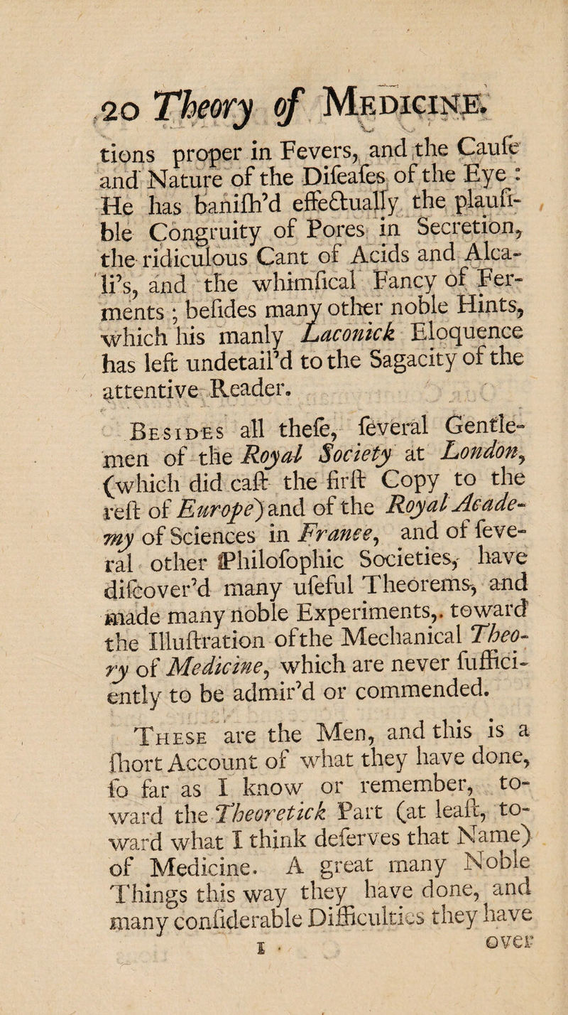 ,2 0 The(fr.y of tions proper in Fevers^ and (the Caufc and Nature of the Difeafes^ of the Eye  He has bahifhM efteaualTy the plaufi- ble Congruity of Pores In Secretion, the ridiculous Cant of Acids and A^ca- li’s, and the whimfical Fancy of Fer¬ ments; befides many otlier noble Hints, which his manly iLdcofiick Eloc^uence has left undetailM to the Sagacity of the attentive Reader, Besides all thefe, feveral Gentle¬ men of the Resell Society at Loudon^ (which did caft the firft Copy to the reft of Eurofe)2LcA of the Royal Ac ade-^ wy of Sciences in France^ and of feve¬ ral other IPhilofophic Societies,' have difeover’d many ufeful Theorems', and made many noble Experiments,, toward L Illuftration of the Mechanical Theo^ ry of Medicine^ which are never fuffici- ently to be admir’d or commended. These  are the Men, and this is a fliort Account of what they have done, fo far as I know or remember, to¬ ward the Theoretick Part (at leaft, to¬ ward what I think deferves that Name) of Medicine. A great many Noble Things this way they have done, and many confiderable Difficulties they have T . over