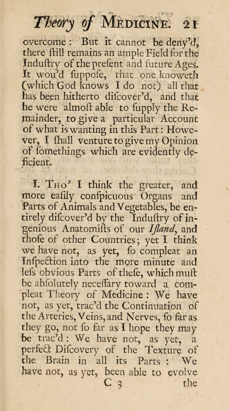 overcome : But it cannot be deny’d^ there ftill remains an ample Field for the Induftry of theprefent and future Ages> It wou’d fuppofe, that one knowetli (which God knows I do not) all that has been hitherto difcover’d, and that he were almoft able to fupply the Re- niainder, to give a particular Account of what is wanting in this Part: Howe¬ ver, I fhall venture to give my Opinion pf fomethings which are evidently de¬ ficient. I. Tho^ I think the greater,' and more eafily confpicuous' Organs and Parts of Animals and Vegetables, be en¬ tirely difcoverM by the Induftry of in¬ genious Anatomifts of our IJland^ and • thofe of other Countries; yet I think we have not, as yet, fo compleat an Infpeftion into the more minute and lefs obvious Parts of thefe, which muft be abfolutely neceffary toward a com¬ pleat Theory of Medicine : We have not, as yet, trac’d the Continuation of the Arteries, Veins, and Nerves, fo far as they go, not fo far as I hope they may be trac’d : We have not, as yet, a perfeQ: Difcovery of the Texture of the Brain in all its Parts : We have not, as yet, been able to evolve C 5 the