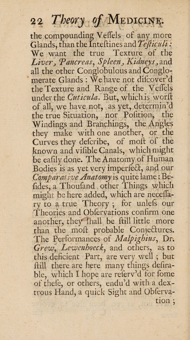 the compounding Veflels of any more Glands, than the Inteftines and TeJlicuH: We want the true Texture of the Livery Tancreas^ Sfleetly Kidneysy and all the other Conglobulous and Conglo¬ merate Glands : We have not difcover’d the Texture and Range of the Veffels under the Cuticula. But, whichis wm‘ft of all, we have not, as yet, dem'min’d the true Situation, nor Pofition, the Windings and Branchings, the Angles they make with one another, or the Curves they defcribe, of moft of the known and vifible Canals, which might be eafily done. The Anatomy of Human Bodies is as yet very imperfe£t, and our Comparative Anatomy is quite lame: Be- fides, a Thoufand other Things which might be here added, which are necelTa- ry to a true Theory ; for unlefs our Theories and Obfervations confirm one another, they Ihall be ftill little more than the moft probable ConjeHures. The Performances of Malpighius^ Dr. Grew^ Lewenhoeck^ and others, as to this deficient Part, are very well ; but ftill there are here many things defira- ble, which I hope are refervM for fome of thefe, or others, enduM with a dex¬ trous Hand, a quick Sight and Obferva- tion *,