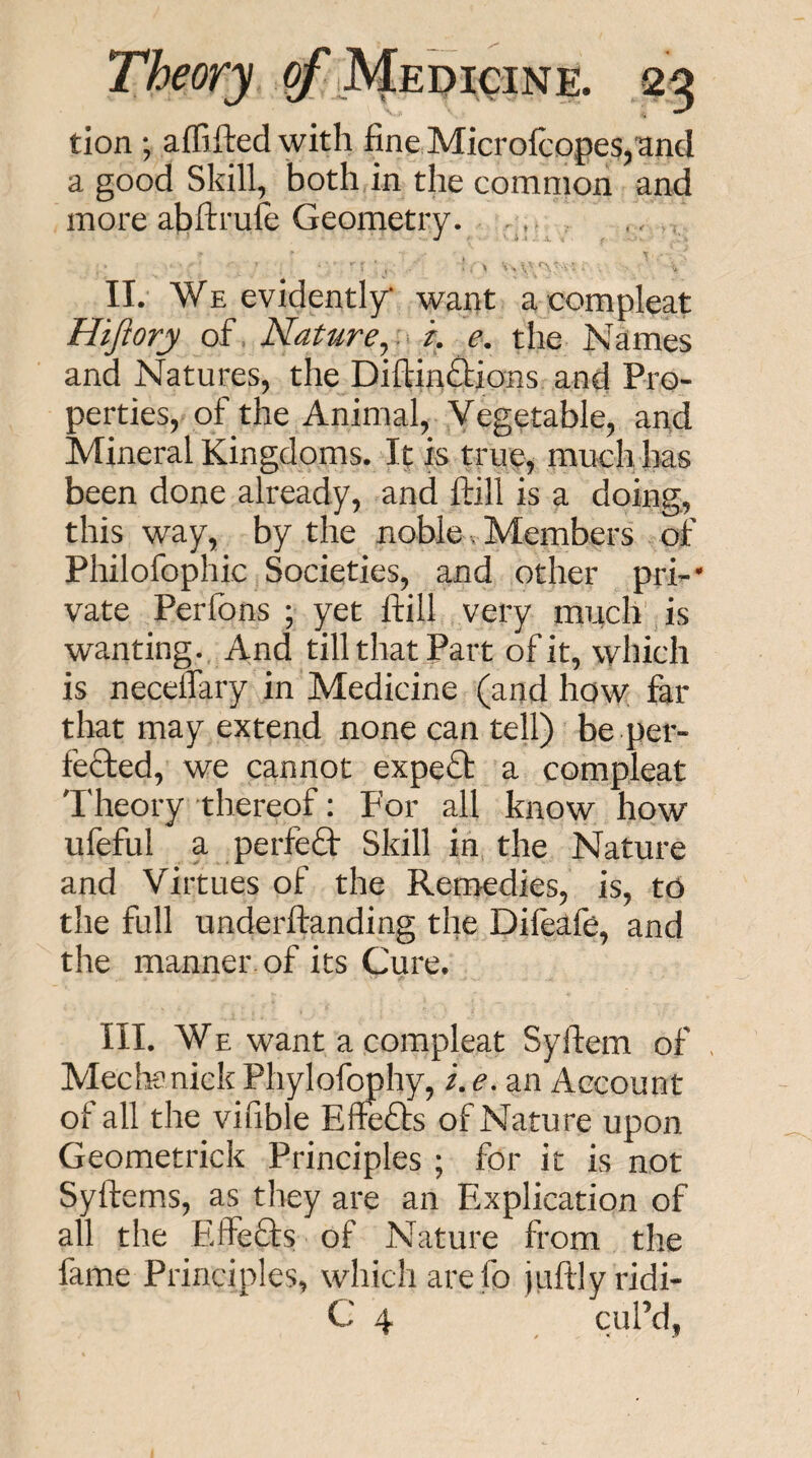 tion •, alTiftedwith fine Microlcopes,and a good Skill, both in the common and more abfttufe Geometry. . II. We evidently* want a compleat Hijiory of= Nature^, r. e. the Names and Natures, the Diftin£lions and Pro¬ perties, of the Animal, Vegetable, and Mineral Kingdoms. It is true, much has been done already, and ftill is a doing, this way, by the noble. Members of Philofophic Societies, and other pri-* vate Perfons ; yet ftill very much is wanting. And till that Part of it, which is necelTary in Medicine (and how far that may extend none can tell) be per¬ fected, we cannot expe£t a compleat Theory thereof: For all know how ufeful a perfefl: Skill in the Nature and Virtues of the Remedies, is, to the full underftanding the Diftafe, and the manner, of its Cure. III. WE want a compleat Syftem of Mectenick Phylofophy, i. e. an Account of all the vifible Effefts of Nature upon Geometrick Principles ; for it is not Syftems, as they are an Explication of all the Effefts of Nature from the fame Principles, which are fo juftlyridi- C 4 cuPd,