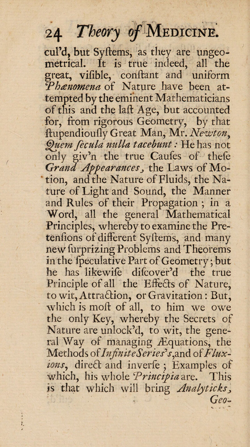 cul’d, but Syftems, as they are ungeo- metrical. It is true indeed, all the great, vifible, conftant and uniform Thanomena of Nature have been at¬ tempted by the eminent Mathematicians of this and the laft Age, but accounted for, from rigorous Geometry, by that ftupendioufly Great Man, Mr. Newton^ ^^uem fecula nulla tacebunt: He has not only giv’n the true Caufes of thefe Grand Appearances^ the Laws of Mo- ‘ tion, and the Nature of Fluids, the Na¬ ture of Light and Sound, the Manner and Rules of their Propagation ; in a Word, all the general Mathematical Principles, whereby to examine the Pre- tenfions of different Syftem's, and many new furprizing Problems and Theorems in the fpeculative Part of Geometry; but he has likewife difcover’d the true Principle of all the Effects of Nature, to wit. Attraction, or Gravitation: But, which is moft of all, to him we owe the only Key, whereby the Secrets of Nature are unlock’d, to wit, the gene¬ ral Way of managing ^Equations, the Methods oilnfimteSeries''' of Flux¬ ions^ direCl and inverfe ; Examples of v/hich, his whole are. This is that which will bring Analyticks„ Geo^