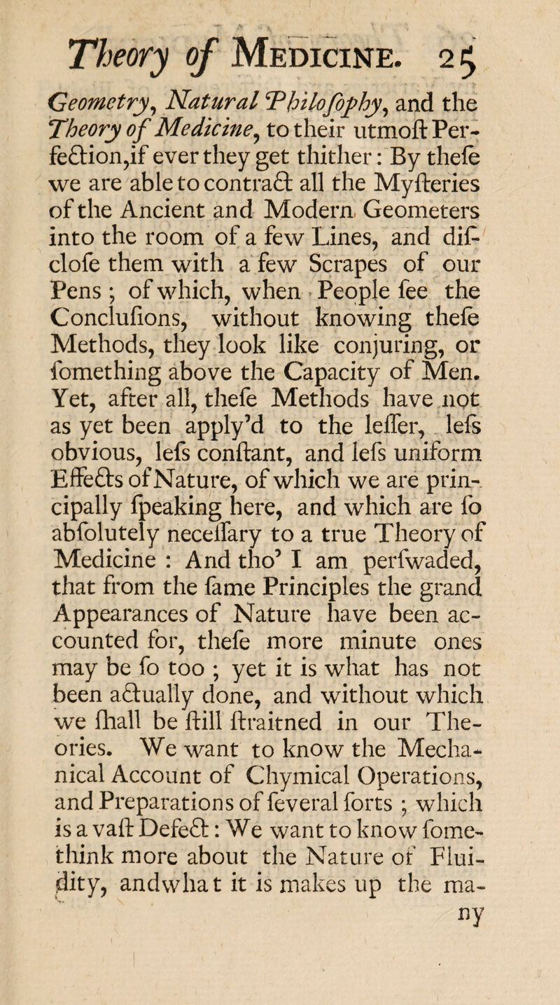 Geometry^ Natural Thtlofofhy^ and the ffheory of Medicine^ to their utmoft Per- feftion^if ever they get thither: By thefe we are able to contraS: all the Myfteries of the Ancient and Modern, Geometers into the room of a few Lines, and dif- clofe them with a few Scrapes of our Pens ; of which, when People fee the Conclufions, without knowing thefe Methods, they look like conjuring, or fomething above the Capacity of Men. Yet, after all, thefe Methods have ngt as yet been apply’d to the lelTer, left obvious, lefs conftant, and lefs uniform Effefts of Nature, of which we are prin¬ cipally fpeaking here, and which are fo abfolutely necelTary to a true Theory of Medicine : And tho’ I am perfwaded, that from the fame Principles the grand Appearances of Nature have been ac¬ counted for, thefe more minute ones may be fo too ; yet it is what has not been aftually done, and without which we fhall be ftill ftraitned in our The¬ ories. We want to know the Mecha¬ nical Account of Chymical Operations, and Preparations of feveral forts ; which is a vaft DefeQ:: We want to know fome- think more about the Nature of Flui¬ dity, andwhat it is makes up the ma¬ ny