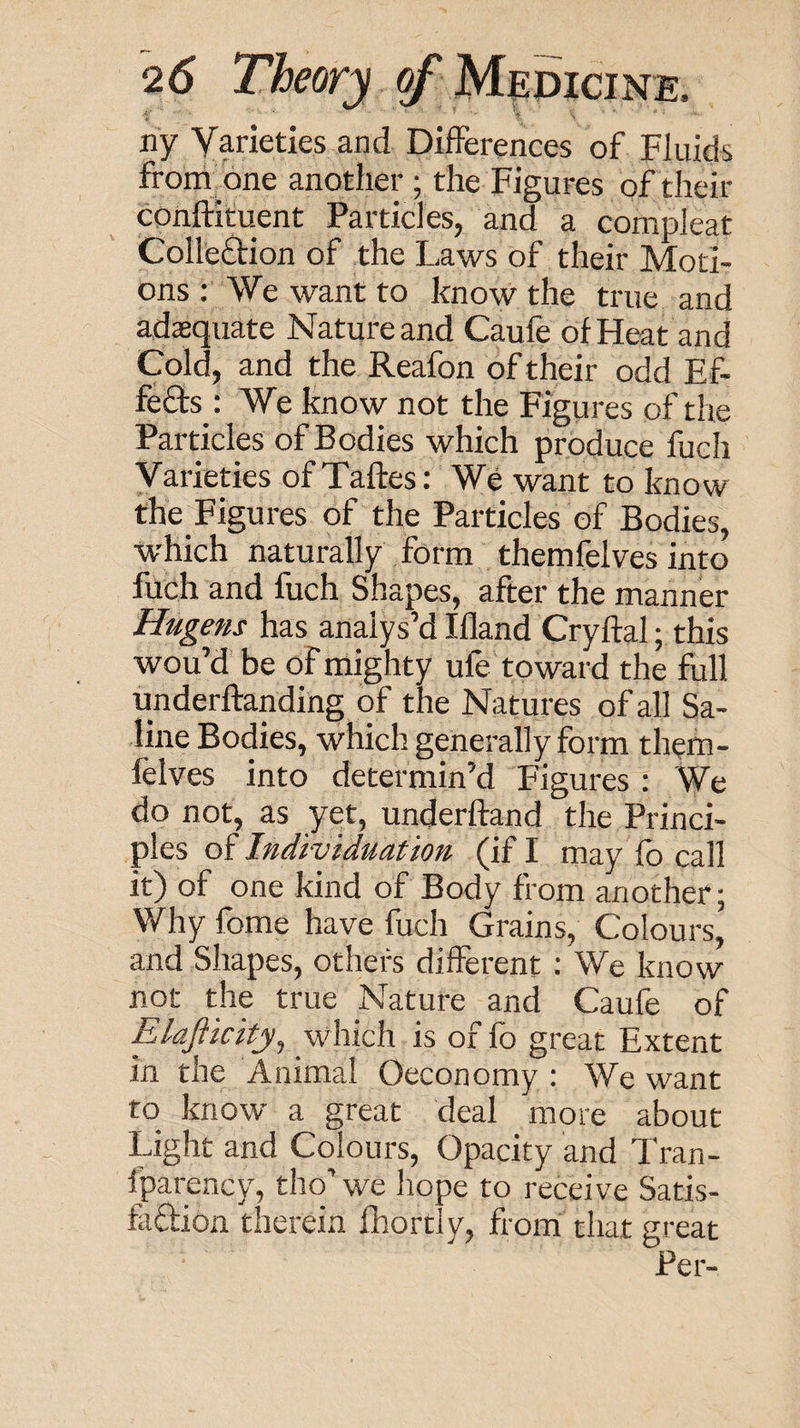 ny Varieties and Differences of Fluids ff om^one another ; the Figures of their conftituent Particles, and a compleat Colleftion of the Laws of their Moti¬ ons : We want to know the true and adequate Nature and Caufe of Heat and Cold, and the Reafon of their odd Ef¬ fects : We know not the Figures of the Particles of Bodies which produce fuch Varieties ofTaftes: We want to know the Figures of the Particles of Bodies, ■which naturally form themfelves into fuch and fuch Shapes, after the manner Hugens has analys’d Ifland Cryftal; this wou’d be of mighty ufe toward the full underftanding of the Natures of all Sa¬ line Bodies, which generally form thetn- felves into determin’d Figures: We do not, as yet, underftand the Princi¬ ples of Individuation (if I may fo call it) of one kind of Body from another; Why feme have fuch Grains, Colours, and Shapes, others different : We know not the true Nature and Caufe of Elajiicity^ which is of lb great Extent in the Animal Oeconomy : W^e want to know a great deal more about Light and Colours, Opacity and Tran- Iparency, tho’ we hope to receive Satis- faftion therein fhortly, from that great Per-