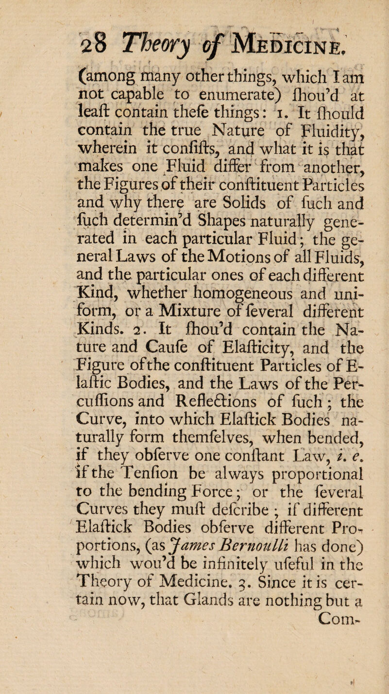 I 28 Theory ^ MeBicine, (among many other things, which I am not capable to enumerate) fhouM at leaft contain thefe things: i. It fhould contain the true Nature of Fluidity, wherein it confifts, and what it is that makes one Fluid differ from another, the Figures of their conftituent Particles and why there are Solids of fuch and luch determin’d Shapes naturally gene¬ rated in each particular Fluid; the ge¬ neral Laws of the Motions of all Fluids, and the particular ones of each different Kind, whether homogeneous and uni¬ form, or a Mixture of leveral different Kinds. 2. It fhou’d contain the Na¬ ture and Caufe of Elafficity, and the Figure of the conftituent Particles of E- laftic Bodies, and the Laws of the Per- cuflions and Reflexions of fuch ; the Curve, into which Elaflick Bodies na¬ turally form themfelves, when bended, if they obferve one conftant Law, /. e. ifthe Tenfion be always proportional to the bending Force; or the feveral Curves they muff: defcribe ; if different 'Elaftick Bodies obferve different Proi portions, James Bernoulli has done) which wou’d be infinitely ufeful in the Theory of Medicine. 5. Since it is cer¬ tain now, that Glands are nothing but a Com-