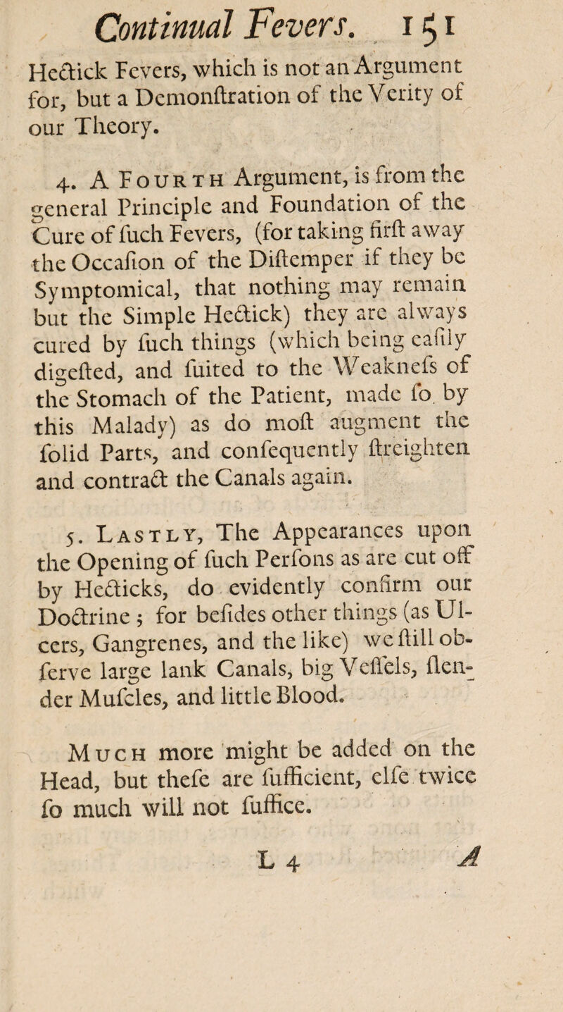 Heftick Fevers, which is not an Argument for, but a Demonftration of the Verity of our Theory. 4. A Fourth Argument, is from the eneral Principle and Foundation of the Cure of fuch Fevers, (for taking firft away the Occafion of the Diftemper if they be Syiuptomical, that nothing may remain but the Simple Hettick) they are always cured by fuch things (which being eafily digefted, and fuited to the Weaknefs of the Stomach of the Patient, made fo by this Malady) as do moft augment the folid Parts, and confequentiy ftreighten and contrad the Canals again. 5. Lastly, The Appearances upon the Opening of fuch Perfons as are cut off by Flefticks, do evidently confirm our Doftrine ; for bcfides other things (as Ul¬ cers, Gangrenes, and the like) weflillob- ferve large lank Canals, big Veflels, {len¬ der Mufcles, and little Blood. Much more might be added on the Head, but thefe are fufficient, clfe twice fo much will not fuffice. L 4