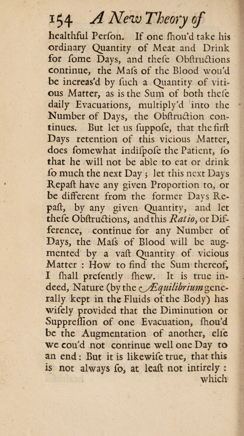 healthful Perfoii. If one Ihou d take his ordinary Quantity of Meat and Drink for feme Days, and thefe Obftrudtions continue, the Mafs of the Blood wou'd be increas'd by fuch a Quantity of viti- ous Matter, as is the Sum of both thefe daily Evacuations, multiply'd ‘into the Number of Days, the Obftrudion con¬ tinues. But let us fuppofe, that the firft Days retention of this vicious Matter, does fomewhat indifpdfe the Patient, fo that he will not be able to eat or drink fo much the next Day 5 let this next Days Repaft have any given Proportion to, or be different from the former Days Re- paft, by any given Quantity, and let thefe Obftrudions, and this Ratio^ or Dif¬ ference, continue for any Number of Days, the Mafs of Blood will be aug¬ mented' by a vaft Quantity of vicious Matter : How to find the Sum thereof, I fhall prefently fhew. It is true in¬ deed, Nature (by the tiyEqtiilibriumg^nc- rally kept in the Fluids of the Body) has wifely provided that the Diminution or Suppreflion of one Evacuation, fhoud be the Augmentation of another, elfe we cou d not continue well one Day to an end: But it is likewife true, that this is not always fo, at Icaft not intirely : which