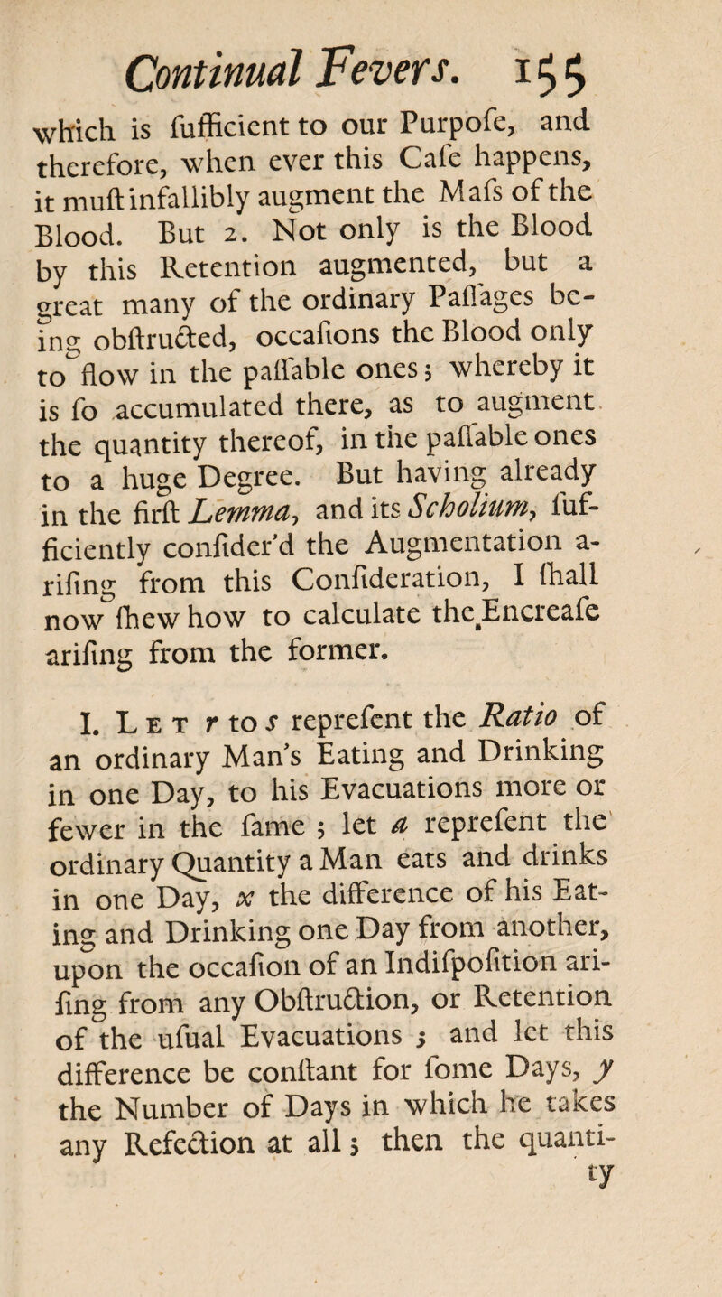 which is fufficient to our Purpofe, and therefore, when ever this Cafe happens, it muft infallibly augment the Mafs of the Blood. But 2. Not only is the Blood by this Retention augmented, but a great many of the ordinary Paflages be¬ ing obftrufted, occafions the Blood only to flow in the pallable ones; whereby it is fo accumulated there, as to augment, the quantity thereof, in the paflable ones to a huge Degree. But having already in the firft ZyfWWi?, 3.nd its Scholiutn, luf- ficiently confider'd the Augmentation a- rifing from this Confideration, I (hall now (hew how to calculate the^Encreafe ariflng from the former. I, Let r to j reprefent the Ratio of an ordinary Man’s Eating and Drinking in one Day, to his Evacuations more or fewer in the fame ; let a reprefent the' ordinary (^antity a Man eats and drinks in one Day, x the difference of his Eat¬ ing and Drinking one Day from another, upon the occafion of an Indifpofition ari- fing from any Obftrudion, or Retention of the ufual Evacuations j and let this difference be conflant for fome Days, y the Number of Days in which he takes any Refedion at all; then the quanti¬ ty