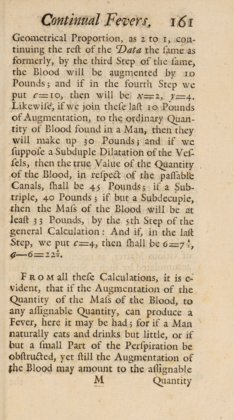 Geametrical Proportion, as 2 to i, con¬ tinuing the reft of the T>ata the fame as formerly, by the third Step of the fame, the Blood will be augmented by 10 Pounds j and if in the fourth Step we put c^iOy then will be x=2y ^=4. Likewifd, if we join thefe laft 10 Pounds of Augmentation, to the ordinary Qiian- tity of Blood found in a Man, then they will make up 30 Pounds 5 and if we fuppofe a Subduple Dilatation of the Vef- fels, then the true Value of the Quantity of the Blood, in refped of the paflable Canals, lhall be 45 Pounds 5 if a Sub¬ triple, 40 Pounds 5 if but a Subdecuple, then the Mafs of the Blood will be at leaft 33 Pounds, by the 5 th Step of the general Calculation: And if, in the laft Step, we put ^=4, then lhall be 6—7 C—6—zzk, F R o M all thefe Calculations, it is e- vident, that if the Augmentation of the Quantity of the Mafs of the Blood, to any aftignable Quantity, can produce a Fever, here it may be had 5 for if a Man naturally eats and drinks but little, or if but a fmall Part of the Perfpiration be obftrufted, yet ftill the Augmentation of the Blood may amount to the aftignable M Quantity