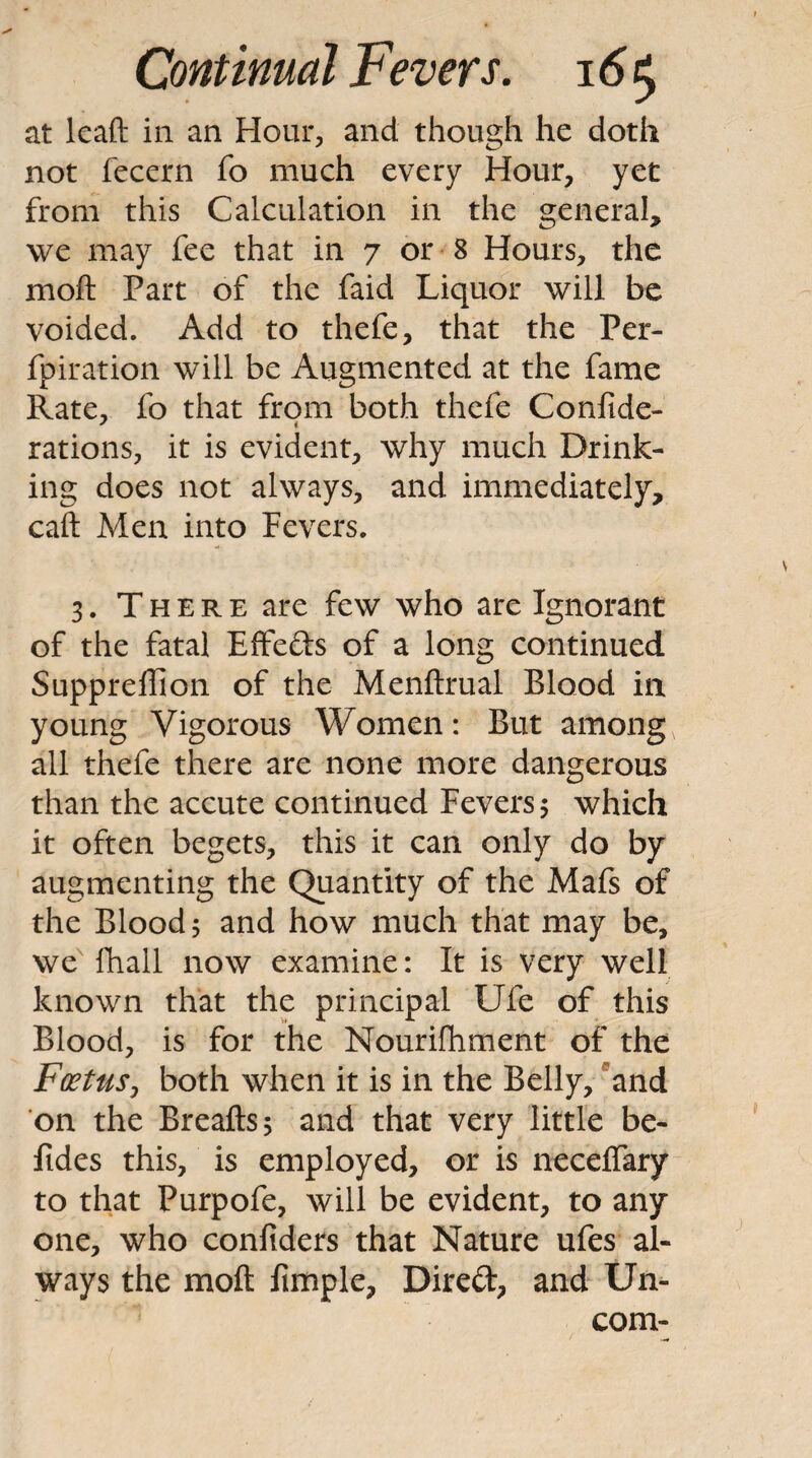 at lead in an Hour, and though he doth not feccrn fo much every Hour, yet from this Calculation in the general, we may fee that in 7 or 8 Hours, the mod Part of the faid Liquor will be voided. Add to thefe, that the Per- fpiration will be Augmented at the fame Rate, fo that from both thefe Confide- rations, it is evident, why much Drink¬ ing does not always, and immediately, cad Men into Fevers. 3. T H E R E are few who are Ignorant of the fatal EfFefts of a long continued Suppreffion of the Mendrual Blood in young Vigorous Women: But among all thefe there are none more dangerous than the accute continued Fevers 5 which it often begets, this it can only do by augmenting the Quantity of the Mafs of the Blood; and how much that may be, we fhall now examine: It is very well known that the principal Ufe of this Blood, is for the Nourifhment of the Foetusy both when it is in the Belly, 'and on the Breads; and that very little be- fides this, is employed, or is necelTary to that Purpofe, will be evident, to any one, who confiders that Nature ufes al¬ ways the mod fimple, Direft, and Un- com-