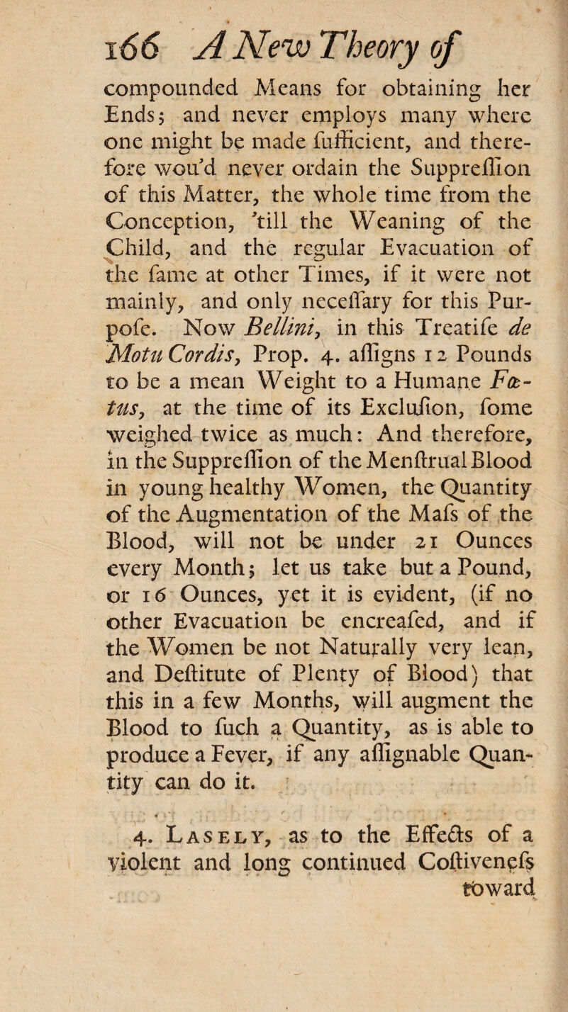 compounded Means for obtaining her Ends 5 and never employs many where one might be made fufficient, and there¬ fore won d never ordain the Suppreflion of this Matter, the whole time from the Conception, ^till the Weaning of the Child, and the regular Evacuation of the fame at other Times, if it were not mainly, and only ncceffary for this Pur- pofe. Now Bellini:, in this Treatife de Motu Cordis, Prop. 4. alligns 12 Pounds to be a mean Weight to a Humane F(t~ tils, at the time of its Excluiion, fome weighed twice as much: And therefore, in the Suppreflion of the Menftrual Blood in young healthy Women, the Quantity of the Augmentation of the Mafs of the Blood, will not be under 21 Ounces every Month, let us take but a Pound, or 16 Ounces, yet it is evident, (if no other Evacuation be encreafed, and if the Women be not Naturally very lean, and Deftitute of Plenty of Blood) that this in a few Months, will augment the Blood to fuch a Quantity, as is able to produce a Fever, if any aflignablc Quan¬ tity can do it. 4. Las ELY, as to the Effeds of a violent and long continued Coftivenefs toward