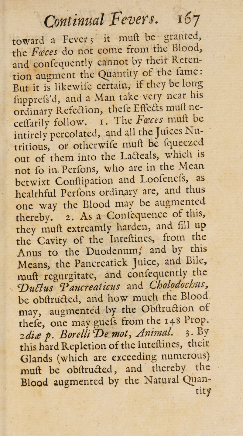 toward a Fever 5 it muft be granted, the Fceces do not come from the Blood, and confcquently cannot by their Reten¬ tion augment the Quantity of the fame. But it is likewife certain, if they be long fupprefsM, and a Man take very near his ordinary Refedion, thefc Effeds muft ne- ceftarily follow. i. The Pieces muft be intirely percolated, and all the Juices Nu¬ tritious, or otherwife muft be fqueezed out of them into the Ladeals, which is not fo in.Perfons, who are in the Mean betwixt Conftipation and Loofenefs, as healthful Perfons ordinary are, and thus one way the Blood may be augmented thereby. 2. As a Confequc-nce of this, they muft extreamly harden, and fill up the Cavity of the Inteftines, from the Anus to the Duodenum/ and by this Means, the Pancreatick Juice, and Bile, nauft regurgitate, and confcquently the ^uFtus Pancreaticus and Cholodochtis^ be obftruded, and how much the Blood may, augmented, by the Obftrudion of thefe, one may guefs from the 148 Prop, 2di£ p. Borellt mot, Animal 3 • % this hard Repletion of the Inteftines, their Glands (which are exceeding numerous) muft be obftruded, and thereby the Blood augmented by the Natural Quan-