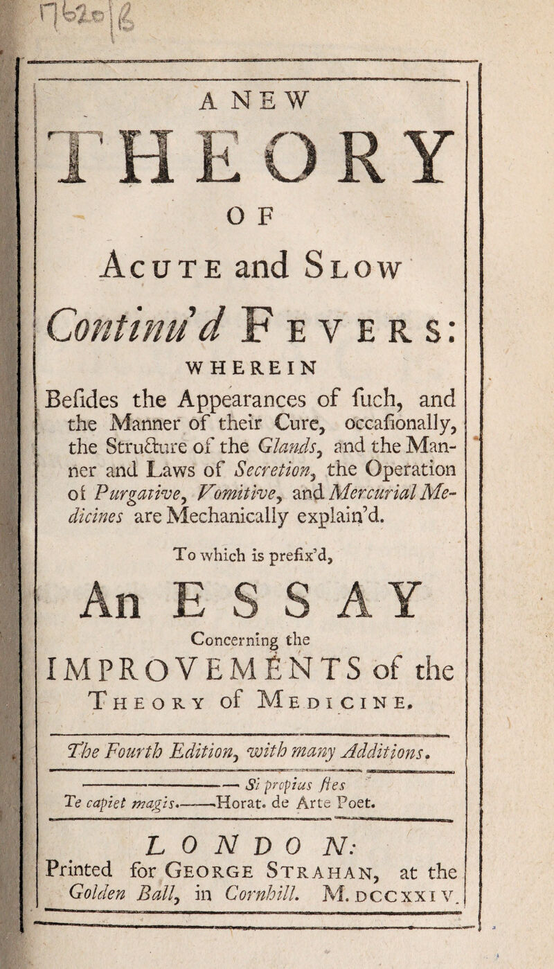 ANEW O F Acute and Slow Continu'd Fevers: WHEREIN Befxdes the Appearances of fuch, and the Manner of their Cure, occafionally, the Structure of the Glands, and the Man¬ ner and Laws of Secretion, the Operation ot Purgative, Vomitive, and Mercurial Me¬ dicines are Mechanically explain’d. To which is prefix’d. Concerning the IMPROVEMENTS of the Theory of Medicine, Fhe Fourth Edition, with many Additions. ■■! ■ ■■■ I.iaw ■ ' I... ■■■■■isib ■■ « 11-s»«w3fc; mu Ill —I ——M—o --- si preplas lies Te capzet magis.-Herat. de Arte Poet. L 0 N D 0 N: Printed for George Strahan, at the