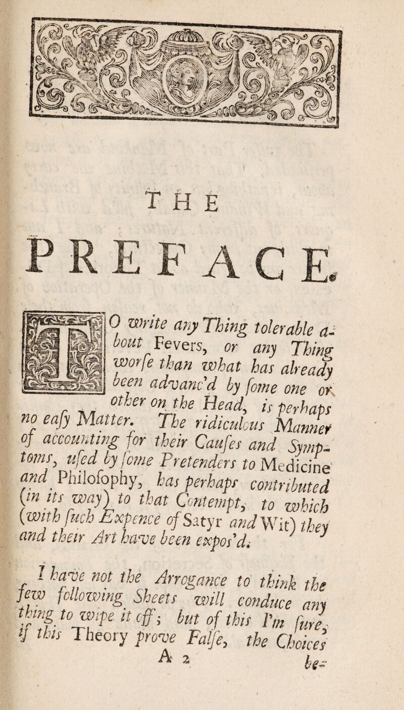 the I 0 Wrlte any Thing tolerable a-  Fevers, or any Thin? worfe than what has already oeen advanc'd by forne one or r other°ntbe Head, is perhaps no eafy Matter. The ridiculous Manner of accounting for their Caufes and Srnp- toms ufed by feme Pretenders to Medicine and. PhiJofophy, has perhaps contributed {in ns way) to that Contempt, to which {with [rich Expence of Satyr and Wit) they and their Art have been expos'di ” } 1 have not the Arrogance to think the few following Sheets will conduce am thing to wife it off j but of this V,n fUre tj this Theory prove Falje, the Choices A 2. kf- I