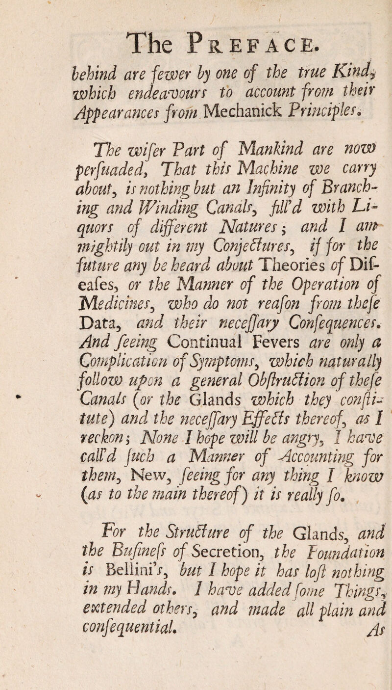 behind are fewer by one of the true Kindi which endeavours to account from their Appearances from Mechanick Principles. The wifer Part of Mankind are now perfuadedy That this Machine we carry about, is nothing but an Infinity of Branch¬ ing and Winding Canals, fill'd with Li¬ quors of different Natures; and I am mightily cut in my Conjectures, if for the future any be heard about Theories of Dll- eafes, or the Manner of the Operation of Medicines, who do not reafon from thefe Data, and their neceffarj Confequences. And feeing Continual Fevers are only a Complication ojSytnptoms, which naturally follow upon a general ObftruCticn of thefe Canals (or the Glands which they con ft i- tutej and the neceffary Effects thereof as I reckon y None I hope will be angry, J have call'd Juch a Manner of Accounting for them, New, feeing for any thing I know (as to the main thereof) it is really fo« For the Structure of the Glands, and the Bufinefs of Secretion, the foundation is BelliniV, but I hope it has loft nothing in my Bands* 1 have added fome Things, extended others, and made all plain and confiequential. As