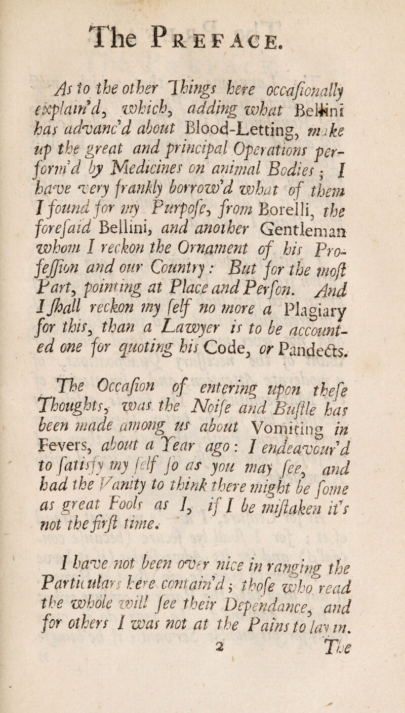 As to the other Things here occafwnally explain’d, which, adding what Bei+inI has advanc’d about Blood-Letting, make up the great and principal Operations per¬ form’d by Medicines on animal Bodies; l have very frankly borrow'd what of them I found for my Purpofe, from Borelli, the forefaid Bellini, and another Gentleman whom 1 reckon the Ornament of his Pro- fejjion and our Country: But for the mofl Part, pointing at Place and Perfon. And 1 Jhall reckon my felf no more a Plagiary for this, than a Lawyer is to be account¬ ed one for quoting his Code, or Pande&s. The Occafion of entering upon thefe Thoughts, was the Noife and Bufile has been made among us about Vomiting in Fevers, about a Tear ago : / endeavour'd to fatispy my felf Jo as you may fee, and had the Vanity to think there might be fame as great Fools as 1, if / be miftaken ids not thefirfi time. I have not been over nice in ranging the Partii ulars here contain'd j thofe who read the whole ■will fee their Depehdance, and for others 1 was not at the Pains to lav in. 2 The