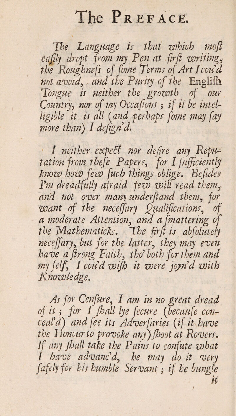 \ •' (' The Language is that which mofi eafdy dropt prom my Pen at firft writing? the Roughnefs of feme Terms of Art Icon d not avoid\ and the Purity of the Englifh Tongue is neither the growth of our Country? nor of my Qccafions -y if it be intel¬ ligible it is all (and perhaps fome may fay more than) I defign'd\ 1 neither expeff nor dejire any Repu¬ tation from thefe Papersy for I fufficientljf know how few fuch things oblige. Befides Pm dreadfully afraid few will read themy and not over many undevfland themy for want of the neceffary Qualifications3 of a moderate Attentiony and a [mattering of the Mathematicks. The firjl is abfolutely neceffary5 but for the latter5 they may even have a ftrong Faithy tho' both for them and my felfy 1 coud wifh it were joynd with Knowledge. As for Ccnfure, I am in no great dread of it; for 1 (Jjall lye fecure {becaufe con¬ ceal'd) and fee its Adverfaries (if it have the Honour to provoke any) JJjoot at Rovers. If any Jhall take the Pains to confute what 1 have advanc'dhe may do it very fafely for his humble Servant y if he bungle