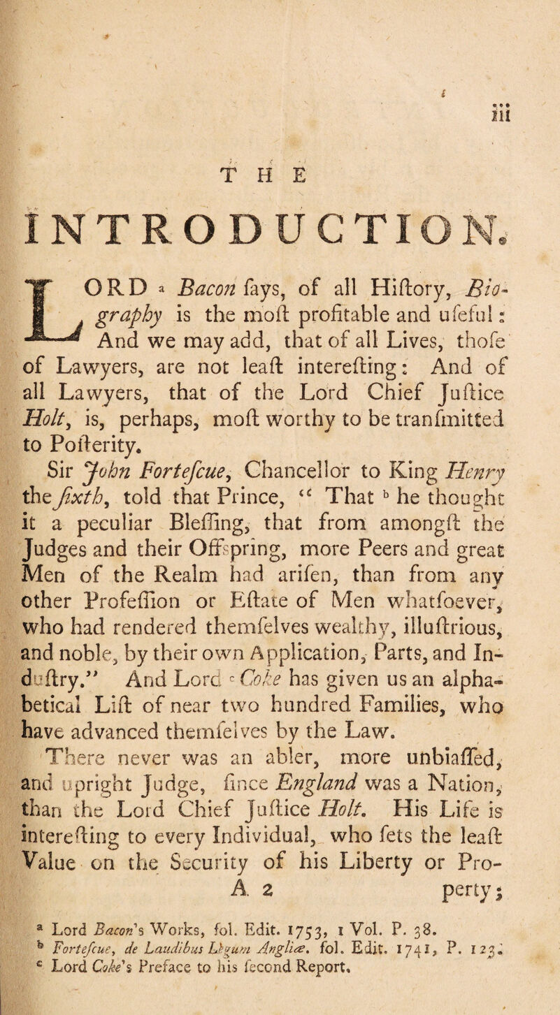 I ill THE NTRODUCTION. ORD a Bacon fays, of all Hidory, Bio* graphy is the moil profitable and ufeful: And we may add, that of all Lives, thofe of Lawyers, are not lead interefting: And of all Lawyers, that of the Lord Chief Juftice Holt, is, perhaps, mod worthy to be tranfmitted to Poderity, Sir John Fortefcue, Chancellor to King Henry thefixth, told that Prince, u That b he thought it a peculiar Bleffing, that from amongd the Judges and their Offspring, more Peers and great Men of the Realm had arifen, than from anv other Profefiion or Edate of Men whatsoever, who had rendered themfelves wealthy, illudrious, and noble, by their own Application, Parts, and In- duftry.” And Lord c Coke has given us an alpha¬ betical Lid of near two hundred Families, who have advanced themfelves by the Law. There never was an abler, more unbiaffed, and upright Judge, fince England was a Nation,- than the Lord Chief Judice Holt. His Life is intereding to every Individual, who fets the lead Value on the Security of his Liberty or Pro- A z perty; a Lord Bacon $ Works, fol. Edit. 1753, 1 Vol. P. 38. Fortefcue, de Laudibus Id gum An ghee. fol. Edit. 1741, P. 123. c Lord Goh\ Preface to his fecond Report,
