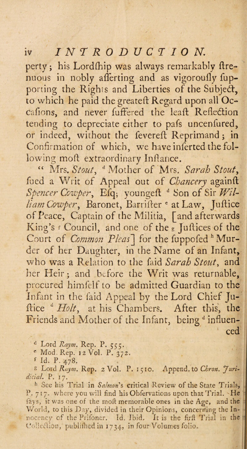 perty; his Lordfhip was always remarkably ftre- nuous in nobly afferting and as vigoroufly fup- porting the Rights and Liberties of the Subjedt, to which he paid the greateft Regard upon all Oc- Gallons, and never fuffered the leaft Reflection tending to depreciate either to pafs uncenfured, or indeed, without the fevered Reprimand; in Confirmation of which, we have inferted the fol¬ lowing mofi; extraordinary Infiance. t£ Mrs. Stout, d Mother of Mrs. Sarah Stout, feed a Writ of Appeal out of Chancery again ft Spencer Ccwper, Efq; youngeft d Son of Sir Wil¬ liam Cowper, Baronet, Barrifter e at Law, Juft ice of Peace, Captain of the Militia, [and afterwards King’s f Council, and one of the g Juftices of the Court of Common Pleas] for the fuppofed h Mur¬ der of her Daughter, in the Name of an Infant, who was a Relation to the faid Sarah Stout, and her Heir; and before the Writ was returnable, procured himfelf to be admitted Guardian to the Infant in the faid Appeal by the Lord Chief Ju- ftice d Holt, at his Chambers. After this, the Friends and Mother of the Infant, being d influen¬ ced d Lord Raym. Rep. P. 555. e Mod. Rep. 12V0L P. 372. f Id. P. 478. g Lord Raym. Rep. 2 Vol. P. 1510. Append, to Cbron. Juri- dicial. P. 17. h See his Trial in Salmon's critical Review of the State Trials, P. 717. where you will find his Obfervations upon that Trial. -He fays, it was one of the moft memorable ones in the Age, and the World, to this Day, divided in their Opinions, concerning the In- nocency- cf the Prifoner. Id. Ibid. It is the fi^fi Trial in the ! Cohesion, publifhed in 1734, in four Volumes folio.