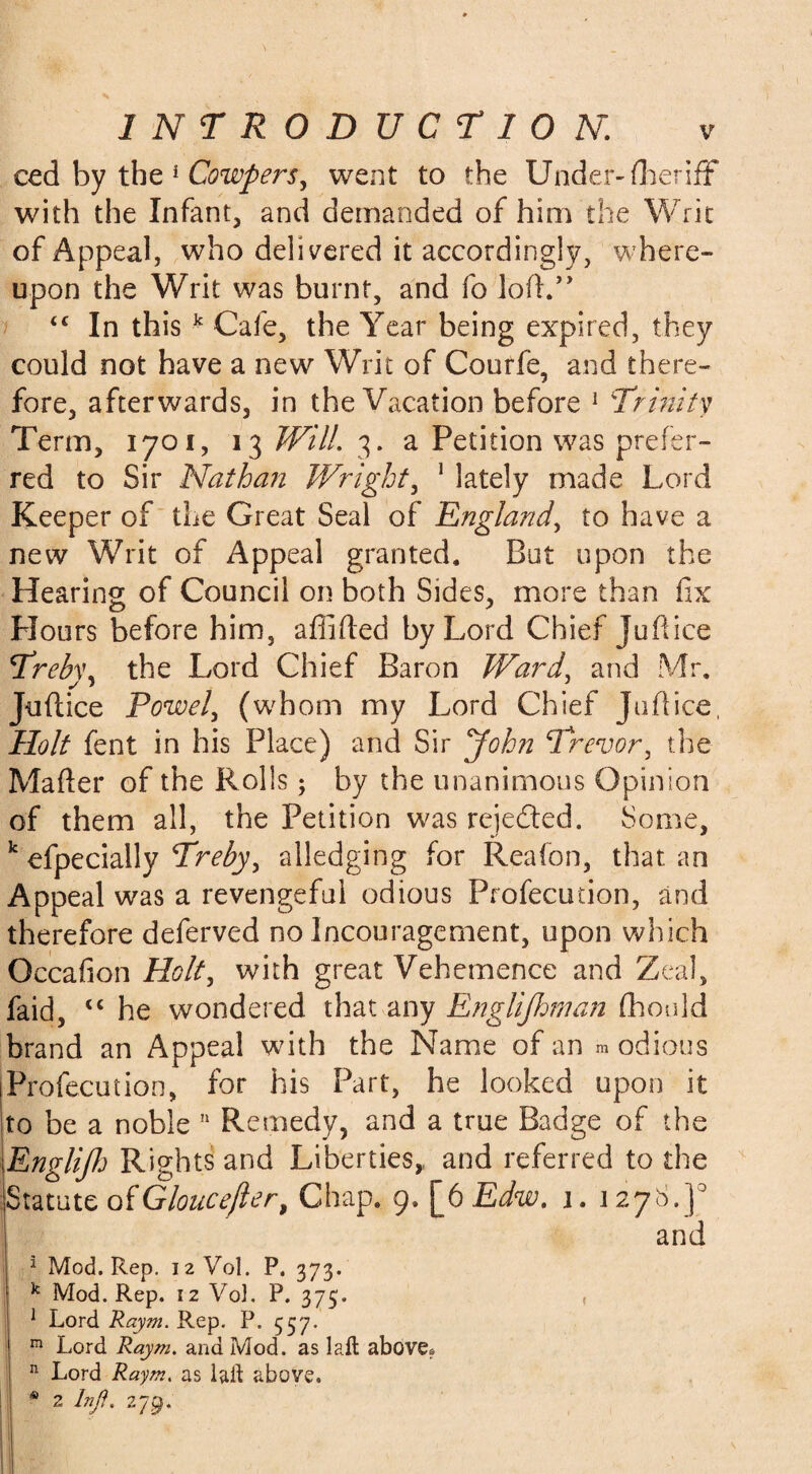 ced by the 1 Cowpers, went to the Under-fheriff with the Infant, and demanded of him the Writ of Appeal, who delivered it accordingly, where¬ upon the Writ was burnt, and fo loft.” <c In this k Cafe, the Year being expired, they could not have a new Writ of Courfe, and there¬ fore, afterwards, in the Vacation before 1 Trinity Term, 1701, 13 Will. 3. a Petition was prefer¬ red to Sir Nathan Wright, 1 lately made Lord Keeper of the Great Seal of England, to have a new Writ of Appeal granted. Bat upon the Hearing of Council on both Sides, more than fix Hours before him, affifted by Lord Chief jufiice Treb\\ the Lord Chief Baron Ward, and Mr. Jufiice Powel, (whom my Lord Chief Jufiice, Holt fent in his Place) and Sir John Trevor, the Matter of the Rolls; by the unanimous Opinion of them all, the Petition was rejected. Some, k efpecially Treby, alledging for Reafon, that an Appeal was a revengeful odious Profecution, and therefore deferved no Incouragement, upon which Qccafion Holt, with great Vehemence and Zeal, faid, “ he wondered that any Engliflman fhould brand an Appeal with the Name of an m odious iProfecution, for his Part, he looked upon it to be a noble 11 Remedy, and a true Badge of the Englifh Rights and Liberties,, and referred to the Statute ofGloucefler, Chap. 9. [6 Edw. 1. 1278.J° and 1 Mod. Rep. 12 Vol. P. 373. k Mod. Rep. 12 Vo]. P. 375. 1 Lord Raym. Rep. P. 537. m Lord Raym. and Mod. as laffc above? n Lord Raym. as lait above. * 2 Injf. 279.